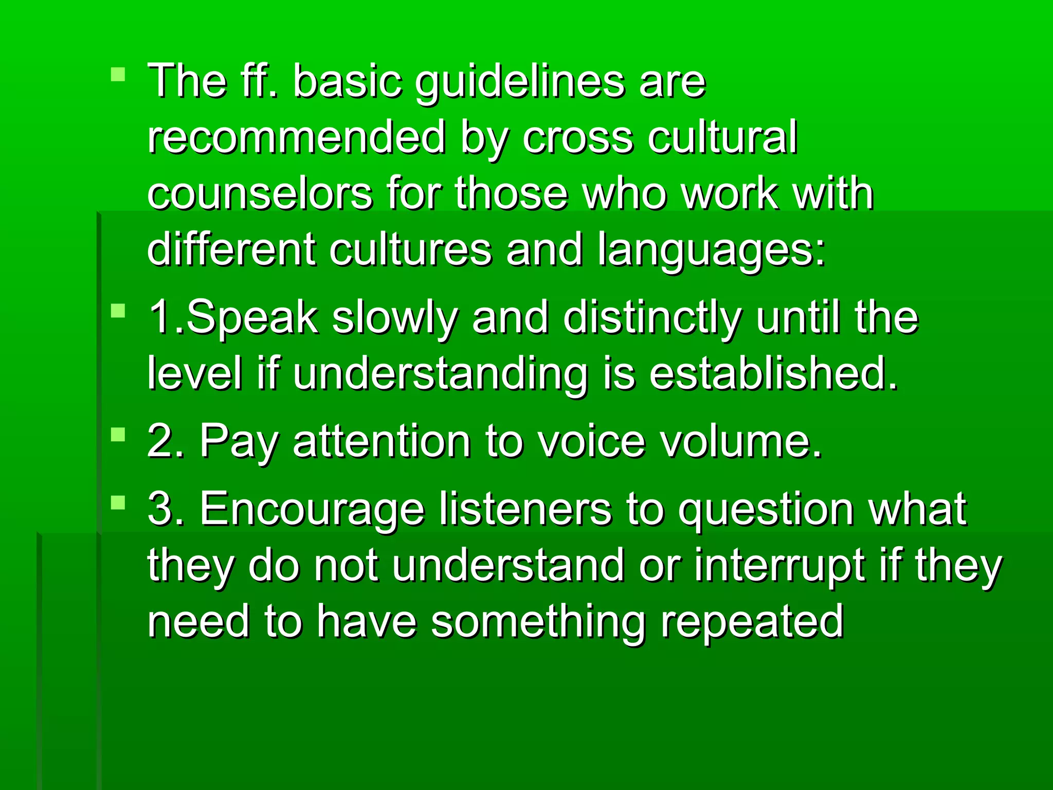  TThhee ffff.. bbaassiicc gguuiiddeelliinneess aarree 
rreeccoommmmeennddeedd bbyy ccrroossss ccuullttuurraall 
ccoouunnsseelloorrss ffoorr tthhoossee wwhhoo wwoorrkk wwiitthh 
ddiiffffeerreenntt ccuullttuurreess aanndd llaanngguuaaggeess:: 
 11..SSppeeaakk sslloowwllyy aanndd ddiissttiinnccttllyy uunnttiill tthhee 
lleevveell iiff uunnddeerrssttaannddiinngg iiss eessttaabblliisshheedd.. 
 22.. PPaayy aatttteennttiioonn ttoo vvooiiccee vvoolluummee.. 
 33.. EEnnccoouurraaggee lliisstteenneerrss ttoo qquueessttiioonn wwhhaatt 
tthheeyy ddoo nnoott uunnddeerrssttaanndd oorr iinntteerrrruupptt iiff tthheeyy 
nneeeedd ttoo hhaavvee ssoommeetthhiinngg rreeppeeaatteedd 
 