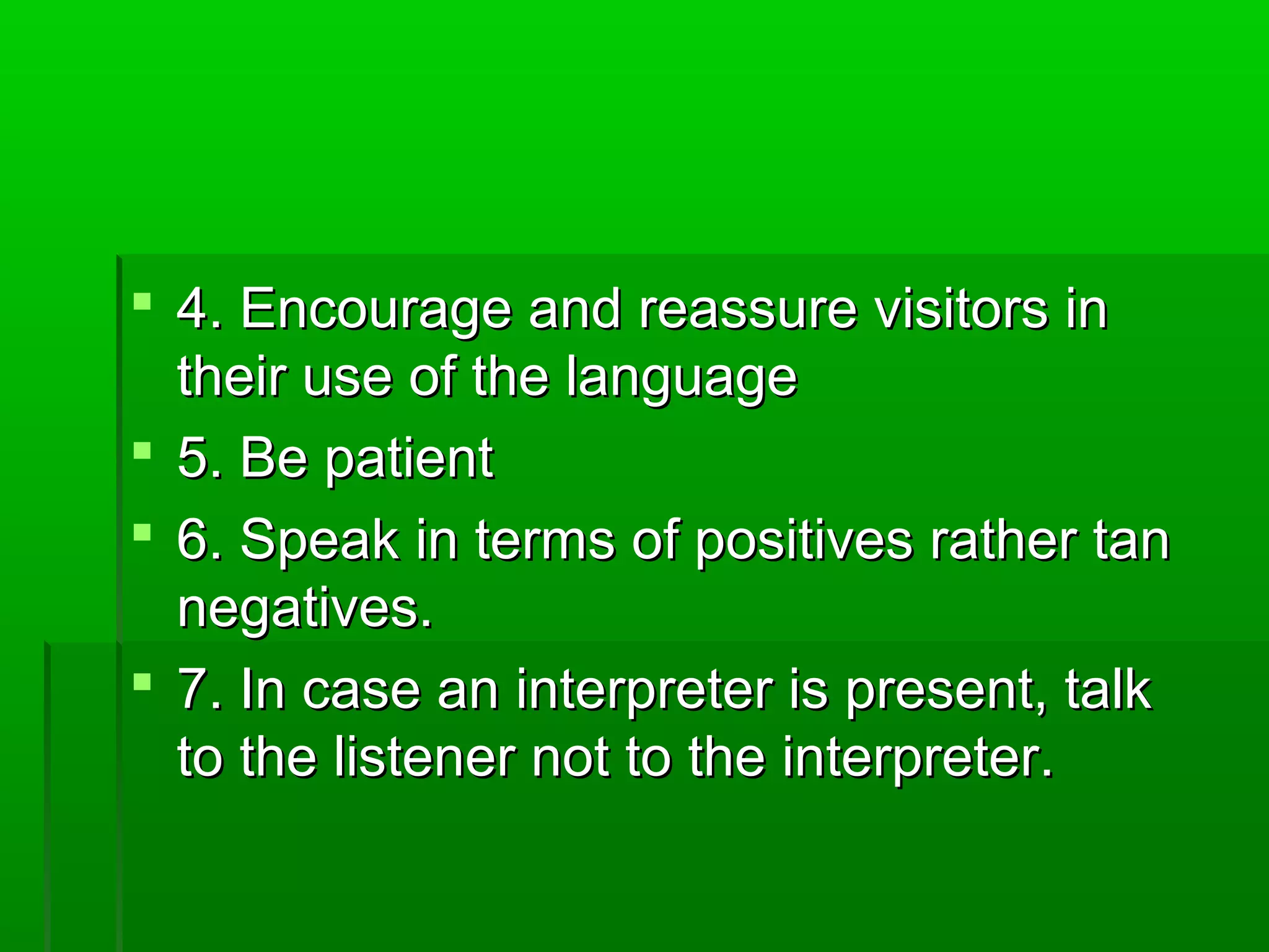  44.. EEnnccoouurraaggee aanndd rreeaassssuurree vviissiittoorrss iinn 
tthheeiirr uussee ooff tthhee llaanngguuaaggee 
 55.. BBee ppaattiieenntt 
 66.. SSppeeaakk iinn tteerrmmss ooff ppoossiittiivveess rraatthheerr ttaann 
nneeggaattiivveess.. 
 77.. IInn ccaassee aann iinntteerrpprreetteerr iiss pprreesseenntt,, ttaallkk 
ttoo tthhee lliisstteenneerr nnoott ttoo tthhee iinntteerrpprreetteerr.. 
 