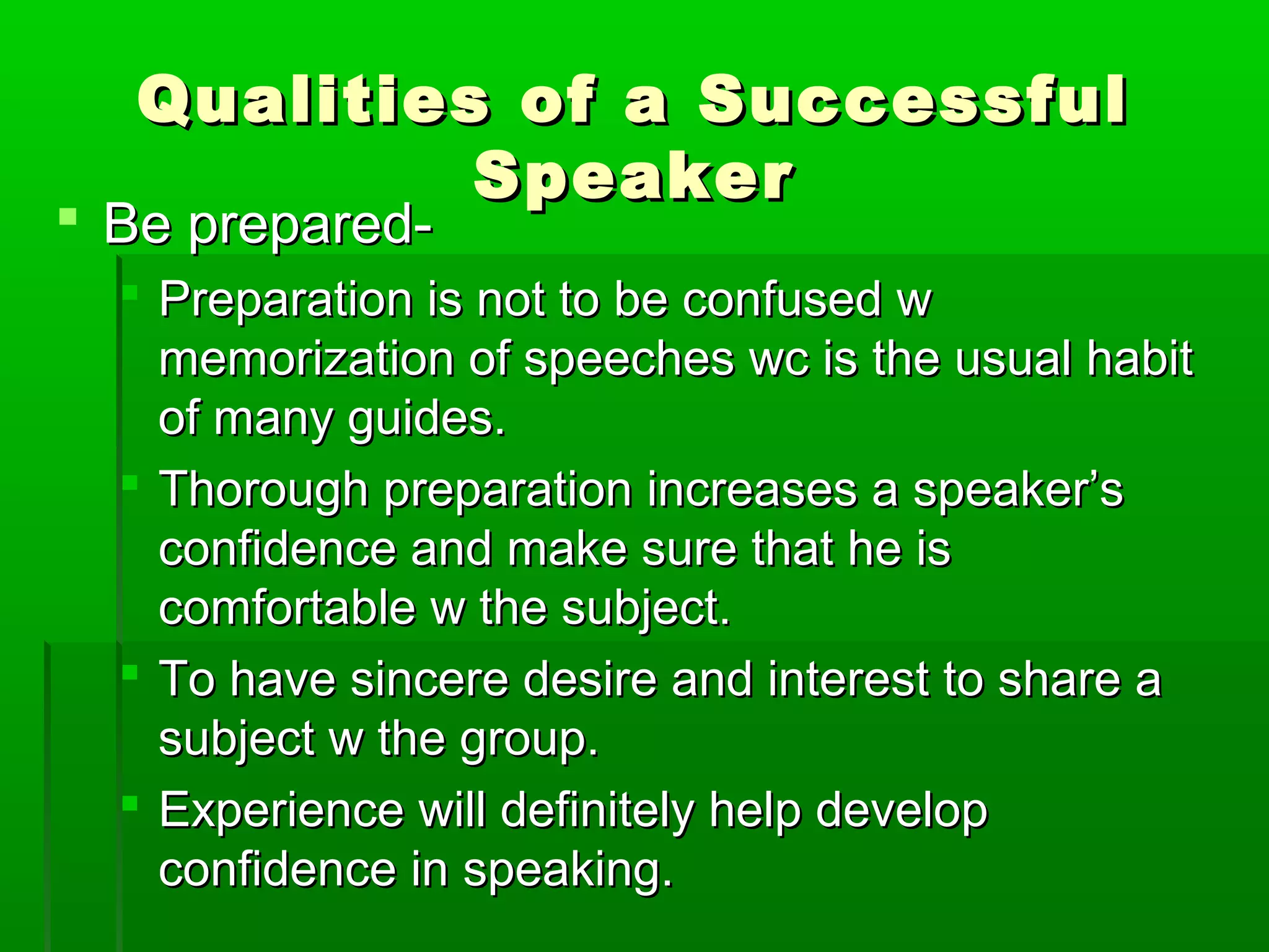 Qualities ooff aa SSuucccceessssffuull 
SSppeeaakkeerr 
 BBee pprreeppaarreedd-- 
 PPrreeppaarraattiioonn iiss nnoott ttoo bbee ccoonnffuusseedd ww 
mmeemmoorriizzaattiioonn ooff ssppeeeecchheess wwcc iiss tthhee uussuuaall hhaabbiitt 
ooff mmaannyy gguuiiddeess.. 
 TThhoorroouugghh pprreeppaarraattiioonn iinnccrreeaasseess aa ssppeeaakkeerr’’ss 
ccoonnffiiddeennccee aanndd mmaakkee ssuurree tthhaatt hhee iiss 
ccoommffoorrttaabbllee ww tthhee ssuubbjjeecctt.. 
 TToo hhaavvee ssiinncceerree ddeessiirree aanndd iinntteerreesstt ttoo sshhaarree aa 
ssuubbjjeecctt ww tthhee ggrroouupp.. 
 EExxppeerriieennccee wwiillll ddeeffiinniitteellyy hheellpp ddeevveelloopp 
ccoonnffiiddeennccee iinn ssppeeaakkiinngg.. 
 