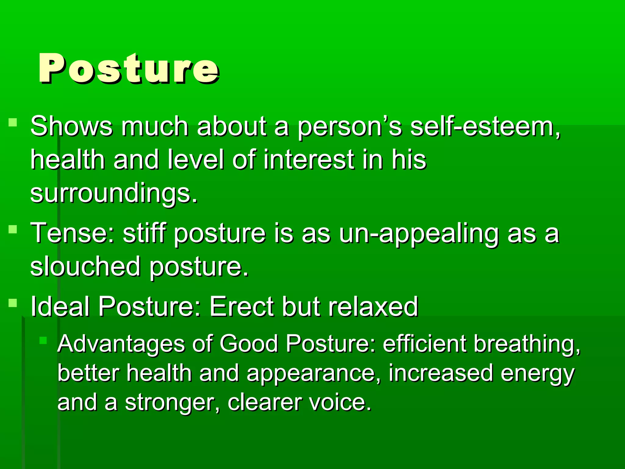 PPoossttuurree 
 SShhoowwss mmuucchh aabboouutt aa ppeerrssoonn’’ss sseellff--eesstteeeemm,, 
hheeaalltthh aanndd lleevveell ooff iinntteerreesstt iinn hhiiss 
ssuurrrroouunnddiinnggss.. 
 TTeennssee:: ssttiiffff ppoossttuurree iiss aass uunn--aappppeeaalliinngg aass aa 
sslloouucchheedd ppoossttuurree.. 
 IIddeeaall PPoossttuurree:: EErreecctt bbuutt rreellaaxxeedd 
 AAddvvaannttaaggeess ooff GGoooodd PPoossttuurree:: eeffffiicciieenntt bbrreeaatthhiinngg,, 
bbeetttteerr hheeaalltthh aanndd aappppeeaarraannccee,, iinnccrreeaasseedd eenneerrggyy 
aanndd aa ssttrroonnggeerr,, cclleeaarreerr vvooiiccee.. 
 