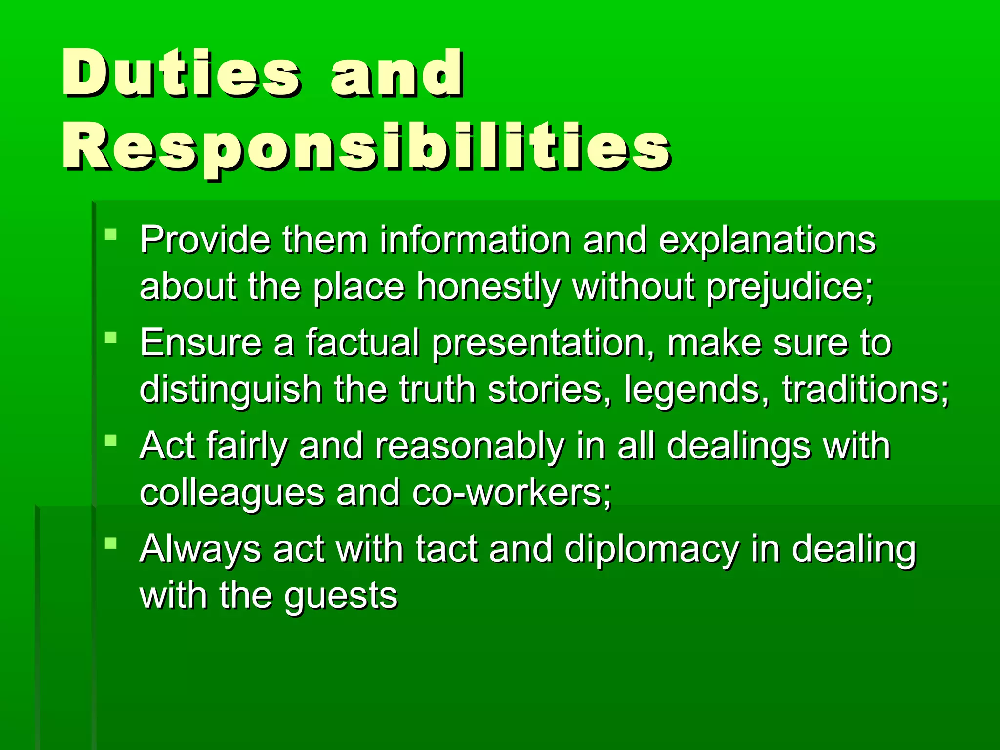 DDuuttiieess aanndd 
RReessppoonnssiibbiilliittiieess 
 PPrroovviiddee tthheemm iinnffoorrmmaattiioonn aanndd eexxppllaannaattiioonnss 
aabboouutt tthhee ppllaaccee hhoonneessttllyy wwiitthhoouutt pprreejjuuddiiccee;; 
 EEnnssuurree aa ffaaccttuuaall pprreesseennttaattiioonn,, mmaakkee ssuurree ttoo 
ddiissttiinngguuiisshh tthhee ttrruutthh ssttoorriieess,, lleeggeennddss,, ttrraaddiittiioonnss;; 
 AAcctt ffaaiirrllyy aanndd rreeaassoonnaabbllyy iinn aallll ddeeaalliinnggss wwiitthh 
ccoolllleeaagguueess aanndd ccoo--wwoorrkkeerrss;; 
 AAllwwaayyss aacctt wwiitthh ttaacctt aanndd ddiipplloommaaccyy iinn ddeeaalliinngg 
wwiitthh tthhee gguueessttss 
 