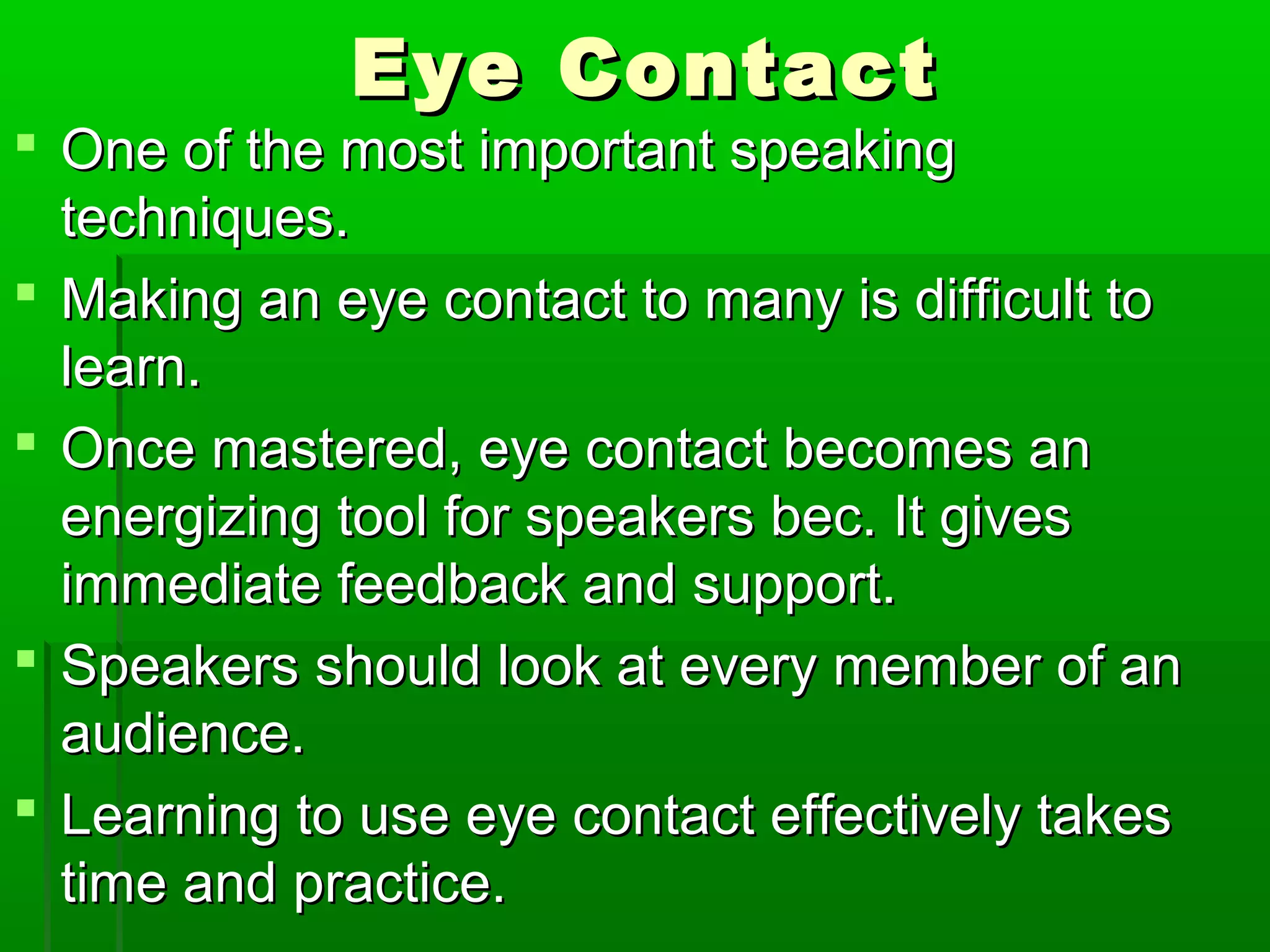EEyyee CCoonnttaacctt 
 OOnnee ooff tthhee mmoosstt iimmppoorrttaanntt ssppeeaakkiinngg 
tteecchhnniiqquueess.. 
 MMaakkiinngg aann eeyyee ccoonnttaacctt ttoo mmaannyy iiss ddiiffffiiccuulltt ttoo 
lleeaarrnn.. 
 OOnnccee mmaasstteerreedd,, eeyyee ccoonnttaacctt bbeeccoommeess aann 
eenneerrggiizziinngg ttooooll ffoorr ssppeeaakkeerrss bbeecc.. IItt ggiivveess 
iimmmmeeddiiaattee ffeeeeddbbaacckk aanndd ssuuppppoorrtt.. 
 SSppeeaakkeerrss sshhoouulldd llooookk aatt eevveerryy mmeemmbbeerr ooff aann 
aauuddiieennccee.. 
 LLeeaarrnniinngg ttoo uussee eeyyee ccoonnttaacctt eeffffeeccttiivveellyy ttaakkeess 
ttiimmee aanndd pprraaccttiiccee.. 
 