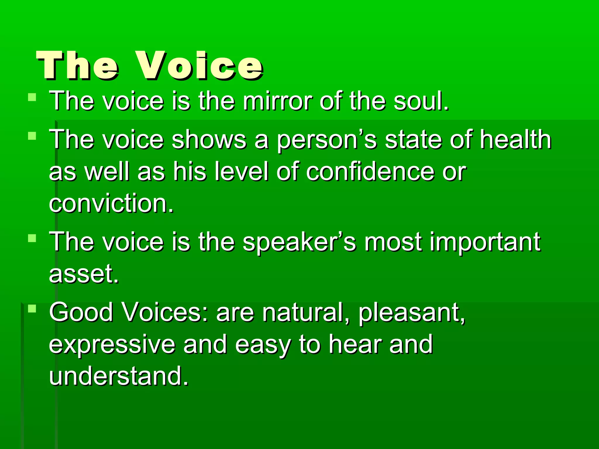 TThhee VVooiiccee 
 TThhee vvooiiccee iiss tthhee mmiirrrroorr ooff tthhee ssoouull.. 
 TThhee vvooiiccee sshhoowwss aa ppeerrssoonn’’ss ssttaattee ooff hheeaalltthh 
aass wweellll aass hhiiss lleevveell ooff ccoonnffiiddeennccee oorr 
ccoonnvviiccttiioonn.. 
 TThhee vvooiiccee iiss tthhee ssppeeaakkeerr’’ss mmoosstt iimmppoorrttaanntt 
aasssseett.. 
 GGoooodd VVooiicceess:: aarree nnaattuurraall,, pplleeaassaanntt,, 
eexxpprreessssiivvee aanndd eeaassyy ttoo hheeaarr aanndd 
uunnddeerrssttaanndd.. 
 