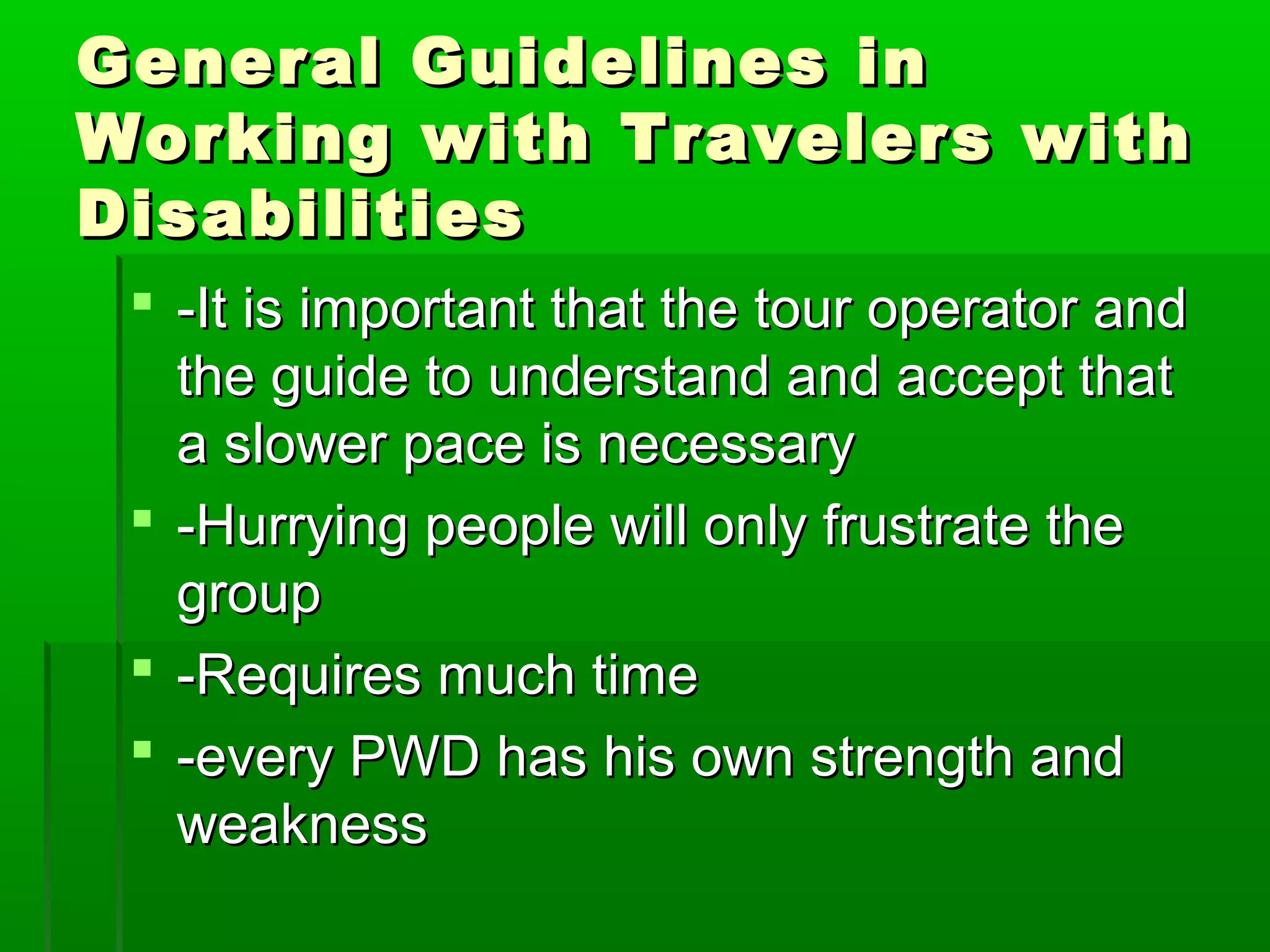 General GGuuiiddeelliinneess iinn 
WWoorrkkiinngg wwiitthh TTrraavveelleerrss wwiitthh 
DDiissaabbiilliittiieess 
 --IItt iiss iimmppoorrttaanntt tthhaatt tthhee ttoouurr ooppeerraattoorr aanndd 
tthhee gguuiiddee ttoo uunnddeerrssttaanndd aanndd aacccceepptt tthhaatt 
aa sslloowweerr ppaaccee iiss nneecceessssaarryy 
 --HHuurrrryyiinngg ppeeooppllee wwiillll oonnllyy ffrruussttrraattee tthhee 
ggrroouupp 
 --RReeqquuiirreess mmuucchh ttiimmee 
 --eevveerryy PPWWDD hhaass hhiiss oowwnn ssttrreennggtthh aanndd 
wweeaakknneessss 
 