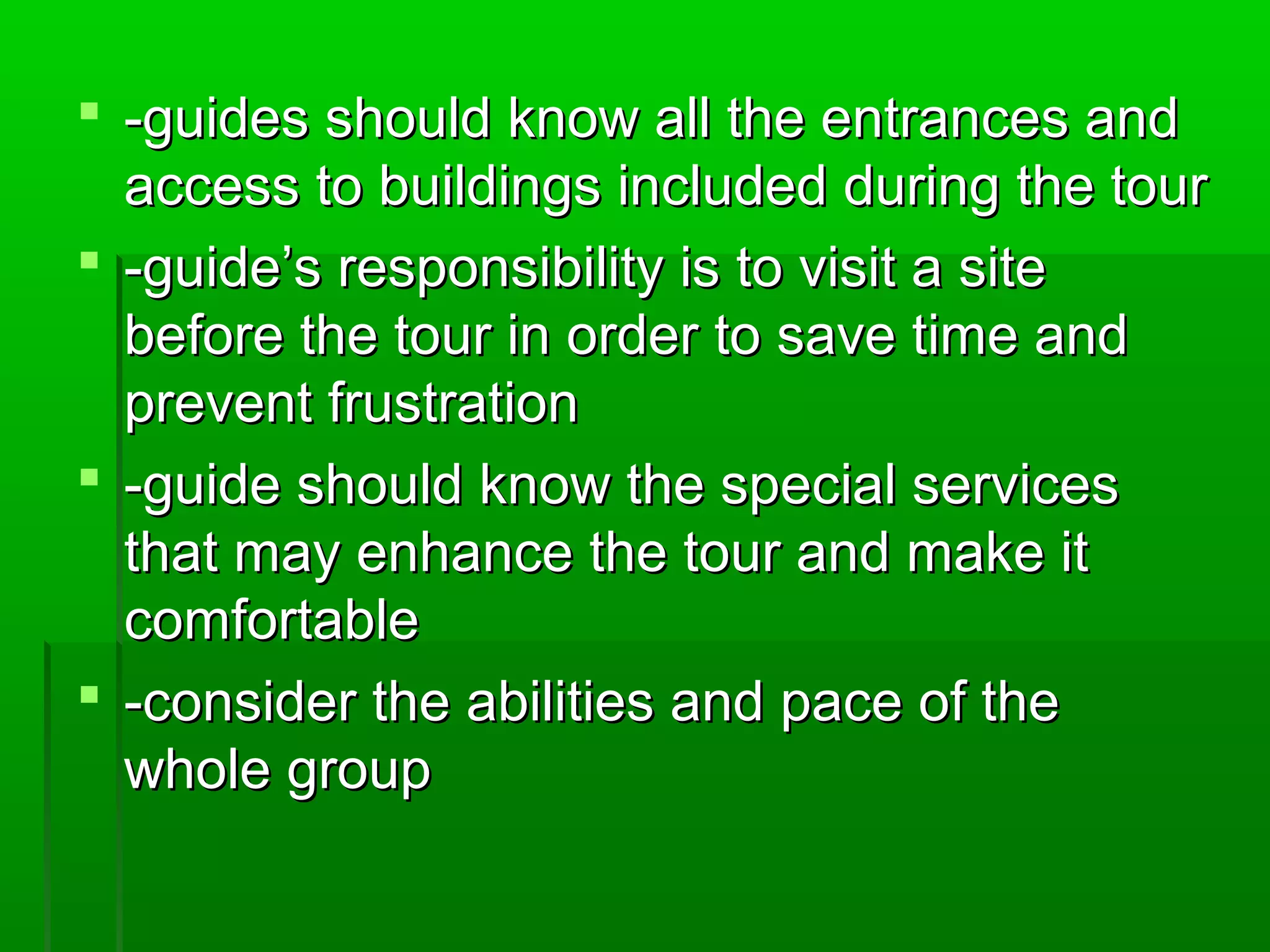  -guides should know aallll tthhee eennttrraanncceess aanndd 
aacccceessss ttoo bbuuiillddiinnggss iinncclluuddeedd dduurriinngg tthhee ttoouurr 
 --gguuiiddee’’ss rreessppoonnssiibbiilliittyy iiss ttoo vviissiitt aa ssiittee 
bbeeffoorree tthhee ttoouurr iinn oorrddeerr ttoo ssaavvee ttiimmee aanndd 
pprreevveenntt ffrruussttrraattiioonn 
 --gguuiiddee sshhoouulldd kknnooww tthhee ssppeecciiaall sseerrvviicceess 
tthhaatt mmaayy eennhhaannccee tthhee ttoouurr aanndd mmaakkee iitt 
ccoommffoorrttaabbllee 
 --ccoonnssiiddeerr tthhee aabbiilliittiieess aanndd ppaaccee ooff tthhee 
wwhhoollee ggrroouupp 
 