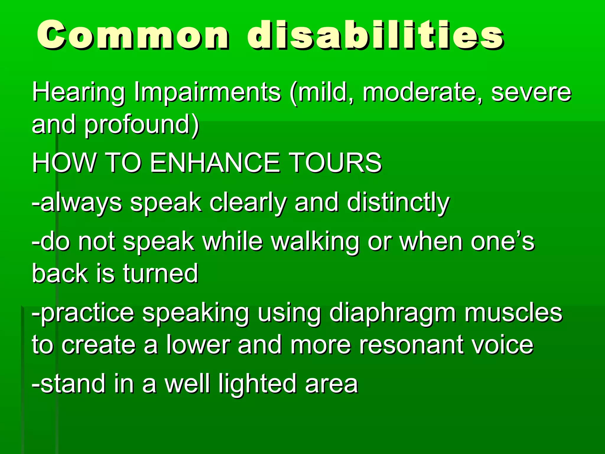 CCoommmmoonn ddiissaabbiilliittiieess 
HHeeaarriinngg IImmppaaiirrmmeennttss ((mmiilldd,, mmooddeerraattee,, sseevveerree 
aanndd pprrooffoouunndd)) 
HHOOWW TTOO EENNHHAANNCCEE TTOOUURRSS 
--aallwwaayyss ssppeeaakk cclleeaarrllyy aanndd ddiissttiinnccttllyy 
--ddoo nnoott ssppeeaakk wwhhiillee wwaallkkiinngg oorr wwhheenn oonnee’’ss 
bbaacckk iiss ttuurrnneedd 
--pprraaccttiiccee ssppeeaakkiinngg uussiinngg ddiiaapphhrraaggmm mmuusscclleess 
ttoo ccrreeaattee aa lloowweerr aanndd mmoorree rreessoonnaanntt vvooiiccee 
--ssttaanndd iinn aa wweellll lliigghhtteedd aarreeaa 
 
