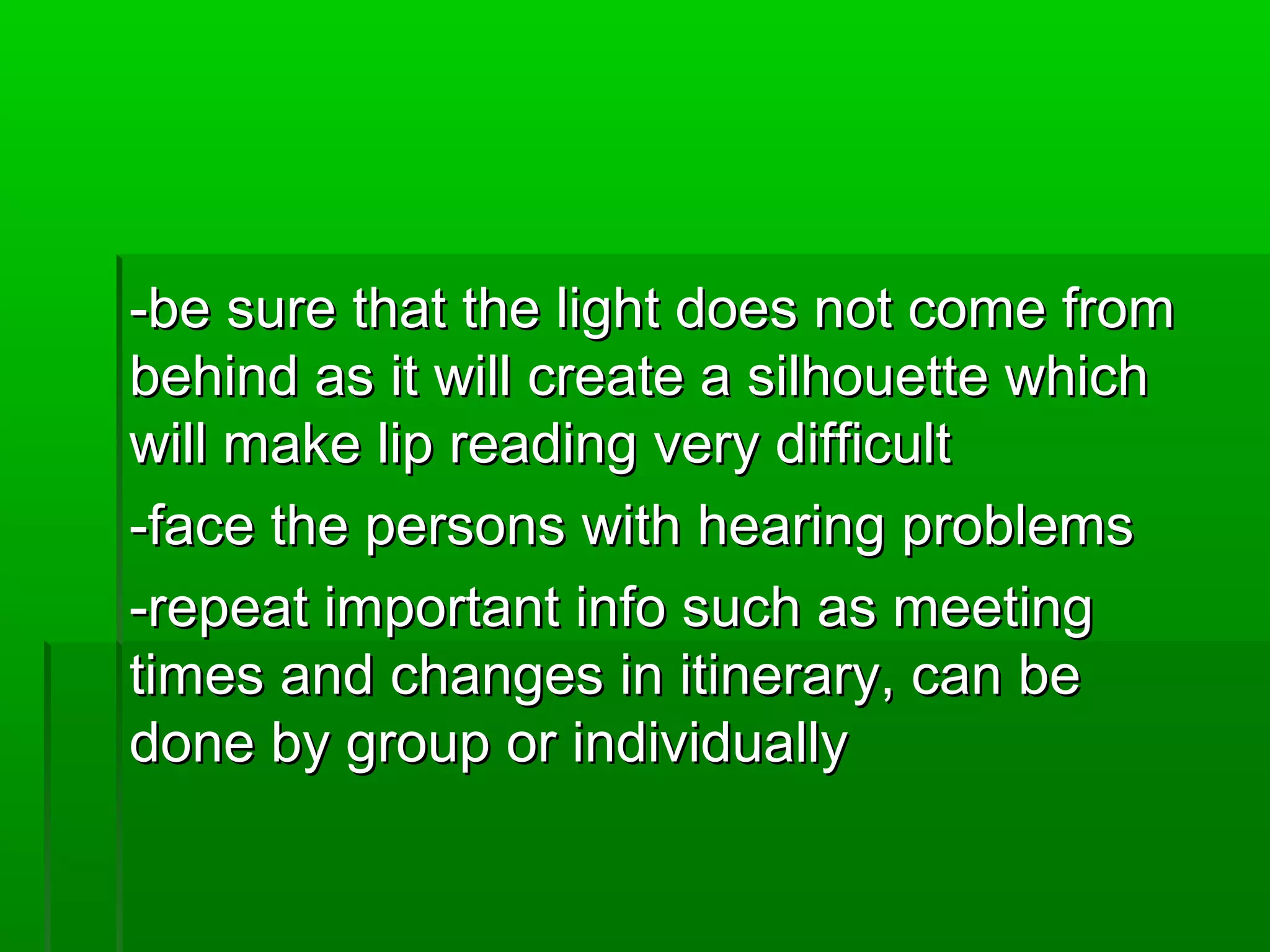 --bbee ssuurree tthhaatt tthhee lliigghhtt ddooeess nnoott ccoommee ffrroomm 
bbeehhiinndd aass iitt wwiillll ccrreeaattee aa ssiillhhoouueettttee wwhhiicchh 
wwiillll mmaakkee lliipp rreeaaddiinngg vveerryy ddiiffffiiccuulltt 
--ffaaccee tthhee ppeerrssoonnss wwiitthh hheeaarriinngg pprroobblleemmss 
--rreeppeeaatt iimmppoorrttaanntt iinnffoo ssuucchh aass mmeeeettiinngg 
ttiimmeess aanndd cchhaannggeess iinn iittiinneerraarryy,, ccaann bbee 
ddoonnee bbyy ggrroouupp oorr iinnddiivviidduuaallllyy 
 