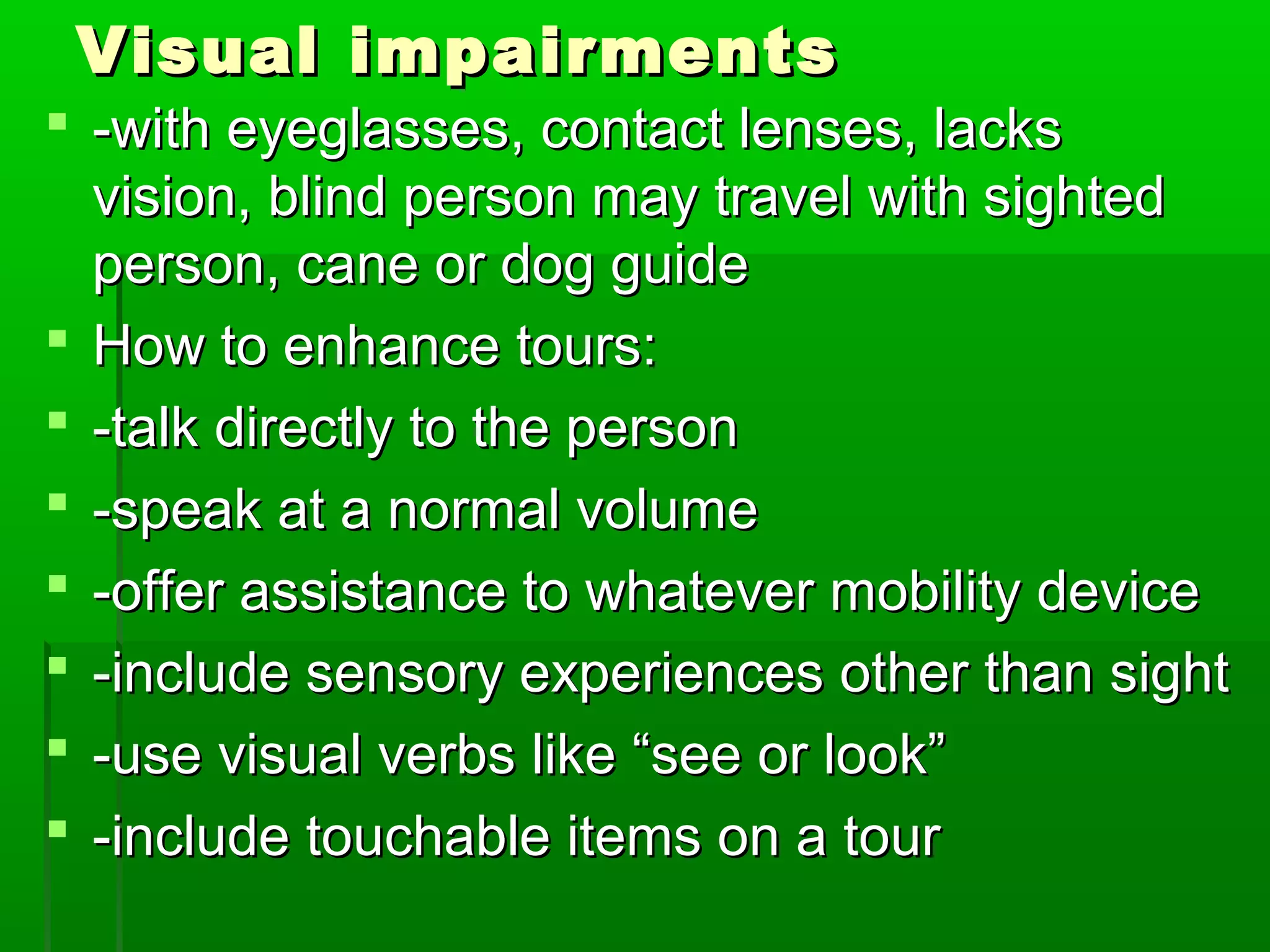 VViissuuaall iimmppaaiirrmmeennttss 
 --wwiitthh eeyyeeggllaasssseess,, ccoonnttaacctt lleennsseess,, llaacckkss 
vviissiioonn,, bblliinndd ppeerrssoonn mmaayy ttrraavveell wwiitthh ssiigghhtteedd 
ppeerrssoonn,, ccaannee oorr ddoogg gguuiiddee 
 HHooww ttoo eennhhaannccee ttoouurrss:: 
 --ttaallkk ddiirreeccttllyy ttoo tthhee ppeerrssoonn 
 --ssppeeaakk aatt aa nnoorrmmaall vvoolluummee 
 --ooffffeerr aassssiissttaannccee ttoo wwhhaatteevveerr mmoobbiilliittyy ddeevviiccee 
 --iinncclluuddee sseennssoorryy eexxppeerriieenncceess ootthheerr tthhaann ssiigghhtt 
 --uussee vviissuuaall vveerrbbss lliikkee ““sseeee oorr llooookk”” 
 --iinncclluuddee ttoouucchhaabbllee iitteemmss oonn aa ttoouurr 
 
