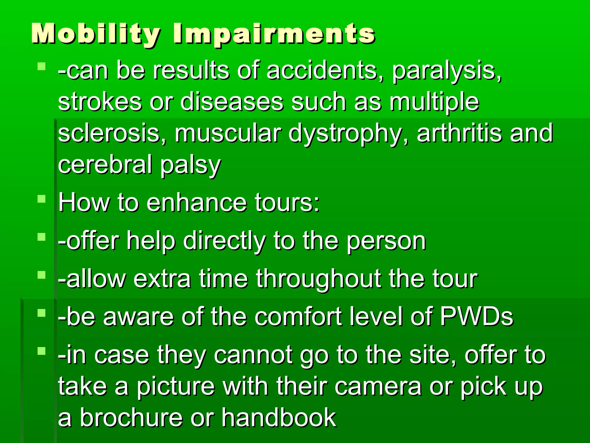 MMoobbiilliittyy IImmppaaiirrmmeennttss 
 --ccaann bbee rreessuullttss ooff aacccciiddeennttss,, ppaarraallyyssiiss,, 
ssttrrookkeess oorr ddiisseeaasseess ssuucchh aass mmuullttiippllee 
sscclleerroossiiss,, mmuussccuullaarr ddyyssttrroopphhyy,, aarrtthhrriittiiss aanndd 
cceerreebbrraall ppaallssyy 
 HHooww ttoo eennhhaannccee ttoouurrss:: 
 --ooffffeerr hheellpp ddiirreeccttllyy ttoo tthhee ppeerrssoonn 
 --aallllooww eexxttrraa ttiimmee tthhrroouugghhoouutt tthhee ttoouurr 
 --bbee aawwaarree ooff tthhee ccoommffoorrtt lleevveell ooff PPWWDDss 
 --iinn ccaassee tthheeyy ccaannnnoott ggoo ttoo tthhee ssiittee,, ooffffeerr ttoo 
ttaakkee aa ppiiccttuurree wwiitthh tthheeiirr ccaammeerraa oorr ppiicckk uupp 
aa bbrroocchhuurree oorr hhaannddbbooookk 
 