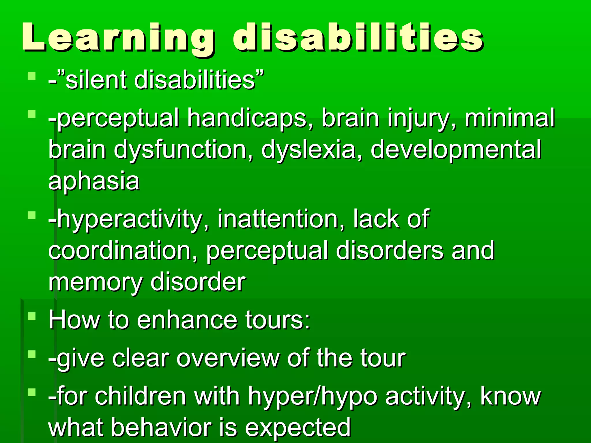 Learning ddiissaabbiilliittiieess 
 --””ssiilleenntt ddiissaabbiilliittiieess”” 
 --ppeerrcceeppttuuaall hhaannddiiccaappss,, bbrraaiinn iinnjjuurryy,, mmiinniimmaall 
bbrraaiinn ddyyssffuunnccttiioonn,, ddyysslleexxiiaa,, ddeevveellooppmmeennttaall 
aapphhaassiiaa 
 --hhyyppeerraaccttiivviittyy,, iinnaatttteennttiioonn,, llaacckk ooff 
ccoooorrddiinnaattiioonn,, ppeerrcceeppttuuaall ddiissoorrddeerrss aanndd 
mmeemmoorryy ddiissoorrddeerr 
 HHooww ttoo eennhhaannccee ttoouurrss:: 
 --ggiivvee cclleeaarr oovveerrvviieeww ooff tthhee ttoouurr 
 --ffoorr cchhiillddrreenn wwiitthh hhyyppeerr//hhyyppoo aaccttiivviittyy,, kknnooww 
wwhhaatt bbeehhaavviioorr iiss eexxppeecctteedd 
 