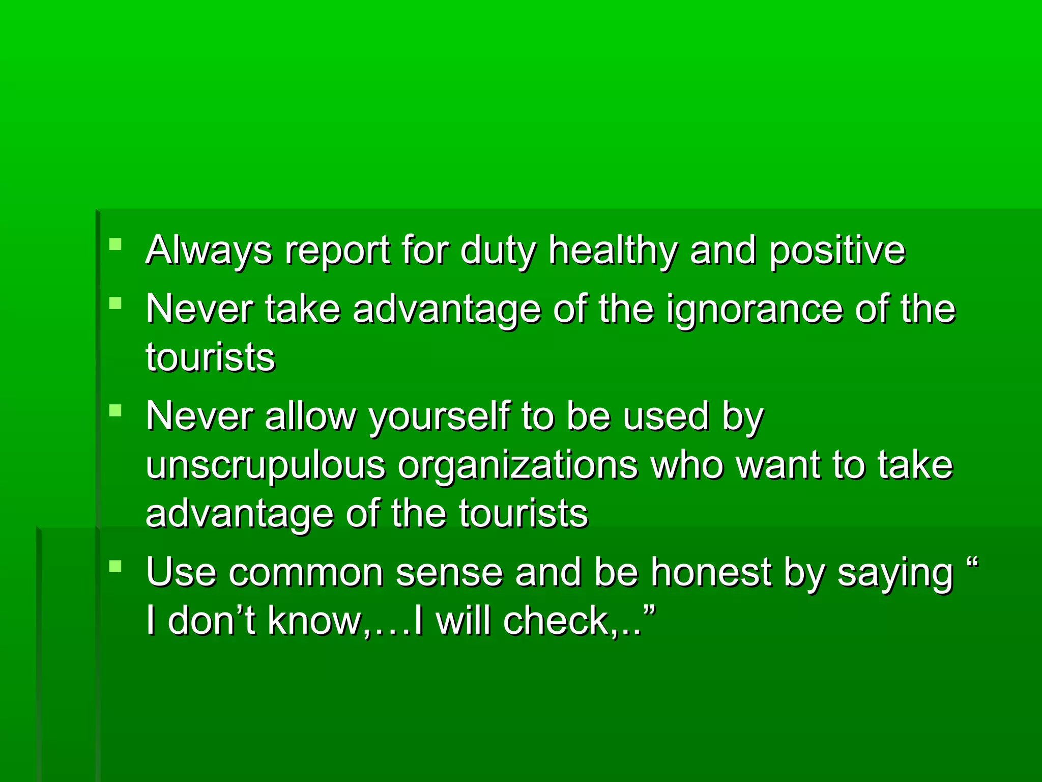  Always report ffoorr dduuttyy hheeaalltthhyy aanndd ppoossiittiivvee 
 NNeevveerr ttaakkee aaddvvaannttaaggee ooff tthhee iiggnnoorraannccee ooff tthhee 
ttoouurriissttss 
 NNeevveerr aallllooww yyoouurrsseellff ttoo bbee uusseedd bbyy 
uunnssccrruuppuulloouuss oorrggaanniizzaattiioonnss wwhhoo wwaanntt ttoo ttaakkee 
aaddvvaannttaaggee ooff tthhee ttoouurriissttss 
 UUssee ccoommmmoonn sseennssee aanndd bbee hhoonneesstt bbyy ssaayyiinngg ““ 
II ddoonn’’tt kknnooww,,……II wwiillll cchheecckk,,....”” 
 