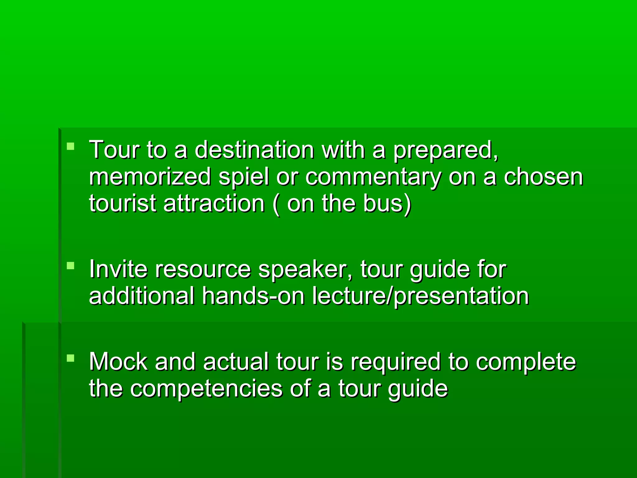  Tour to a destination wwiitthh aa pprreeppaarreedd,, 
mmeemmoorriizzeedd ssppiieell oorr ccoommmmeennttaarryy oonn aa cchhoosseenn 
ttoouurriisstt aattttrraaccttiioonn (( oonn tthhee bbuuss)) 
 IInnvviittee rreessoouurrccee ssppeeaakkeerr,, ttoouurr gguuiiddee ffoorr 
aaddddiittiioonnaall hhaannddss--oonn lleeccttuurree//pprreesseennttaattiioonn 
 MMoocckk aanndd aaccttuuaall ttoouurr iiss rreeqquuiirreedd ttoo ccoommpplleettee 
tthhee ccoommppeetteenncciieess ooff aa ttoouurr gguuiiddee 
 