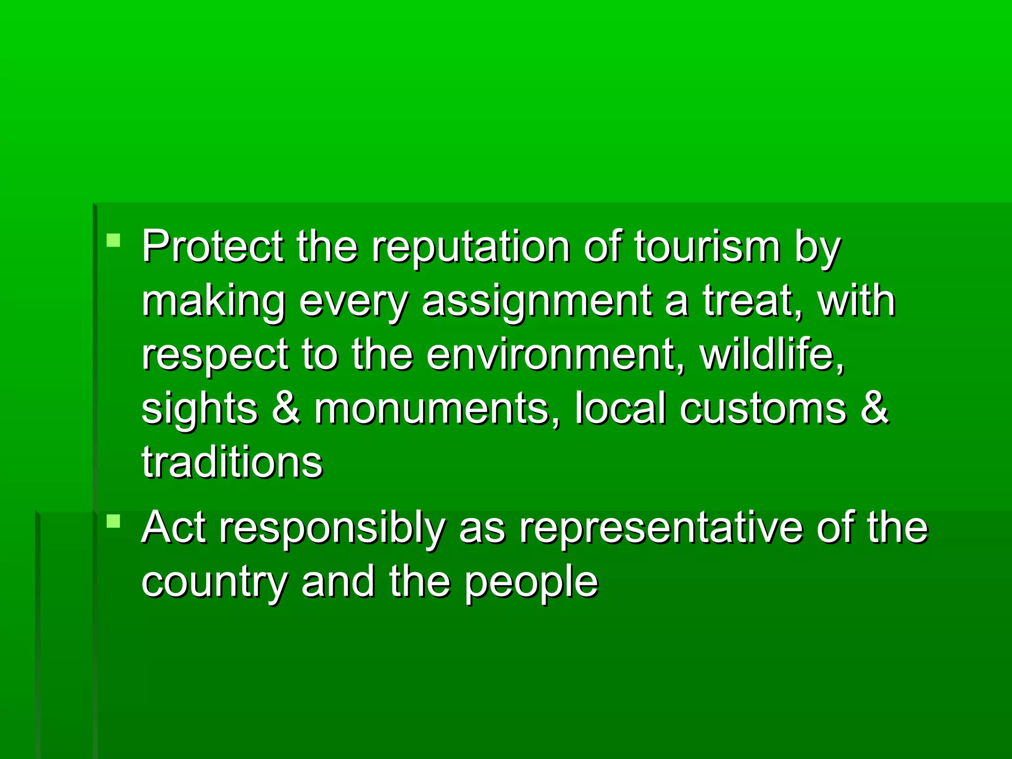  t Protect thhee rreeppuuttaattiioonn ooff ttoouurriissmm bbyy 
mmaakkiinngg eevveerryy aassssiiggnnmmeenntt aa ttrreeaatt,, wwiitthh 
rreessppeecctt ttoo tthhee eennvviirroonnmmeenntt,, wwiillddlliiffee,, 
ssiigghhttss && mmoonnuummeennttss,, llooccaall ccuussttoommss && 
ttrraaddiittiioonnss 
 AAcctt rreessppoonnssiibbllyy aass rreepprreesseennttaattiivvee ooff tthhee 
ccoouunnttrryy aanndd tthhee ppeeooppllee 
 