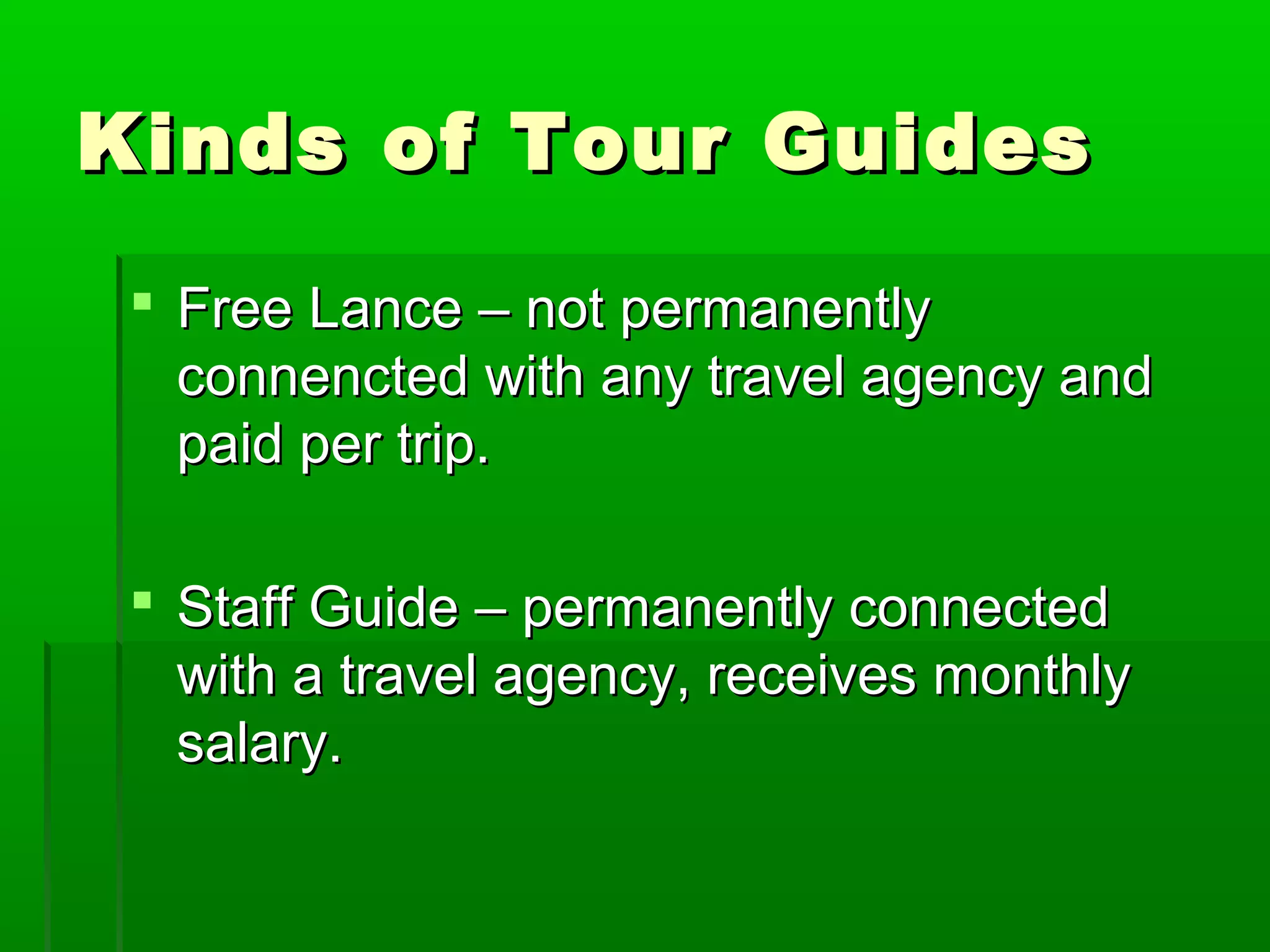 KKiinnddss ooff TToouurr GGuuiiddeess 
 FFrreeee LLaannccee –– nnoott ppeerrmmaanneennttllyy 
ccoonnnneenncctteedd wwiitthh aannyy ttrraavveell aaggeennccyy aanndd 
ppaaiidd ppeerr ttrriipp.. 
 SSttaaffff GGuuiiddee –– ppeerrmmaanneennttllyy ccoonnnneecctteedd 
wwiitthh aa ttrraavveell aaggeennccyy,, rreecceeiivveess mmoonntthhllyy 
ssaallaarryy.. 
 