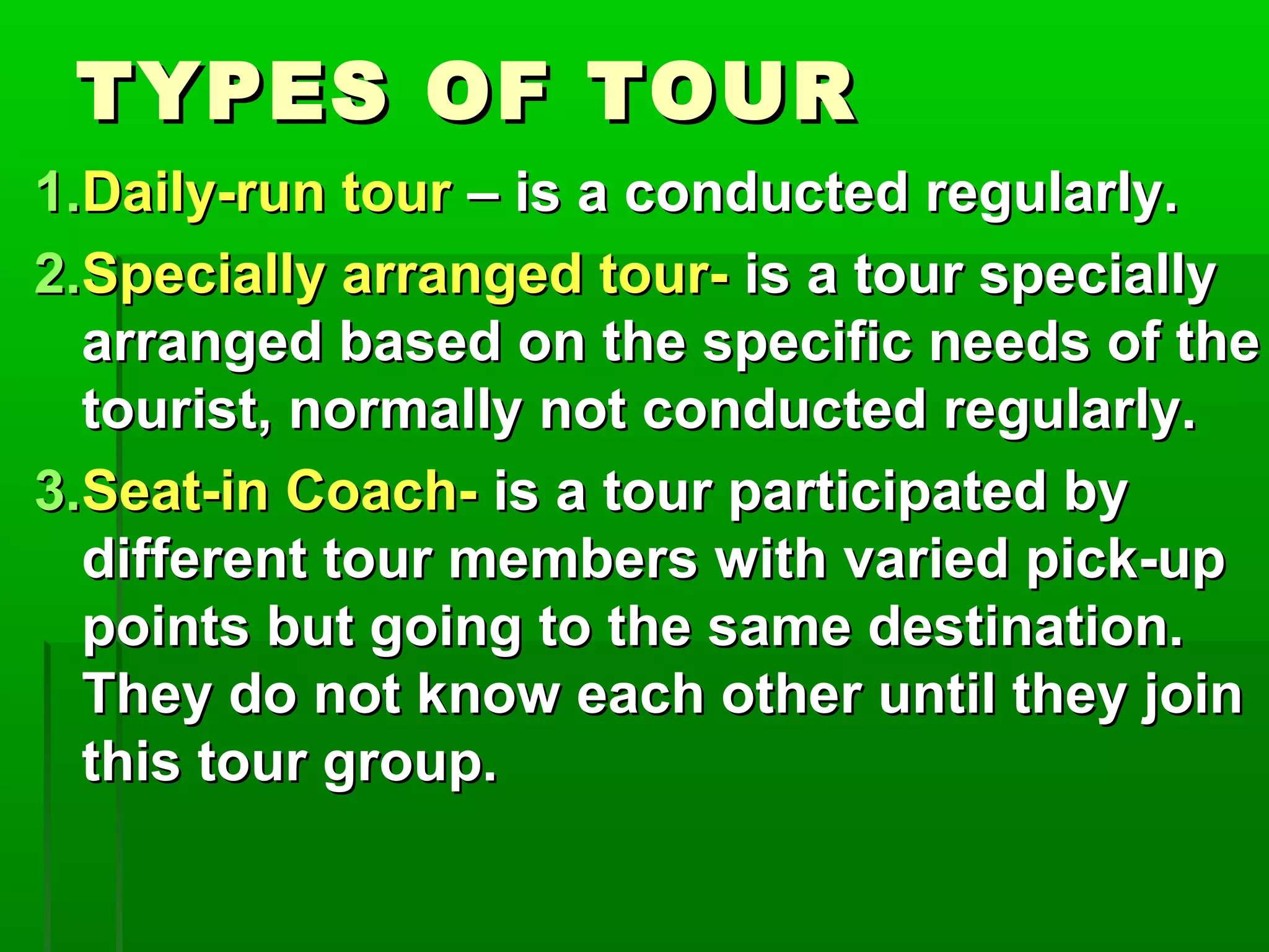TTYYPPEESS OOFF TTOOUURR 
11..DDaaiillyy--rruunn ttoouurr –– iiss aa ccoonndduucctteedd rreegguullaarrllyy.. 
22..SSppeecciiaallllyy aarrrraannggeedd ttoouurr-- iiss aa ttoouurr ssppeecciiaallllyy 
aarrrraannggeedd bbaasseedd oonn tthhee ssppeecciiffiicc nneeeeddss ooff tthhee 
ttoouurriisstt,, nnoorrmmaallllyy nnoott ccoonndduucctteedd rreegguullaarrllyy.. 
33..SSeeaatt--iinn CCooaacchh-- iiss aa ttoouurr ppaarrttiicciippaatteedd bbyy 
ddiiffffeerreenntt ttoouurr mmeemmbbeerrss wwiitthh vvaarriieedd ppiicckk--uupp 
ppooiinnttss bbuutt ggooiinngg ttoo tthhee ssaammee ddeessttiinnaattiioonn.. 
TThheeyy ddoo nnoott kknnooww eeaacchh ootthheerr uunnttiill tthheeyy jjooiinn 
tthhiiss ttoouurr ggrroouupp.. 
 