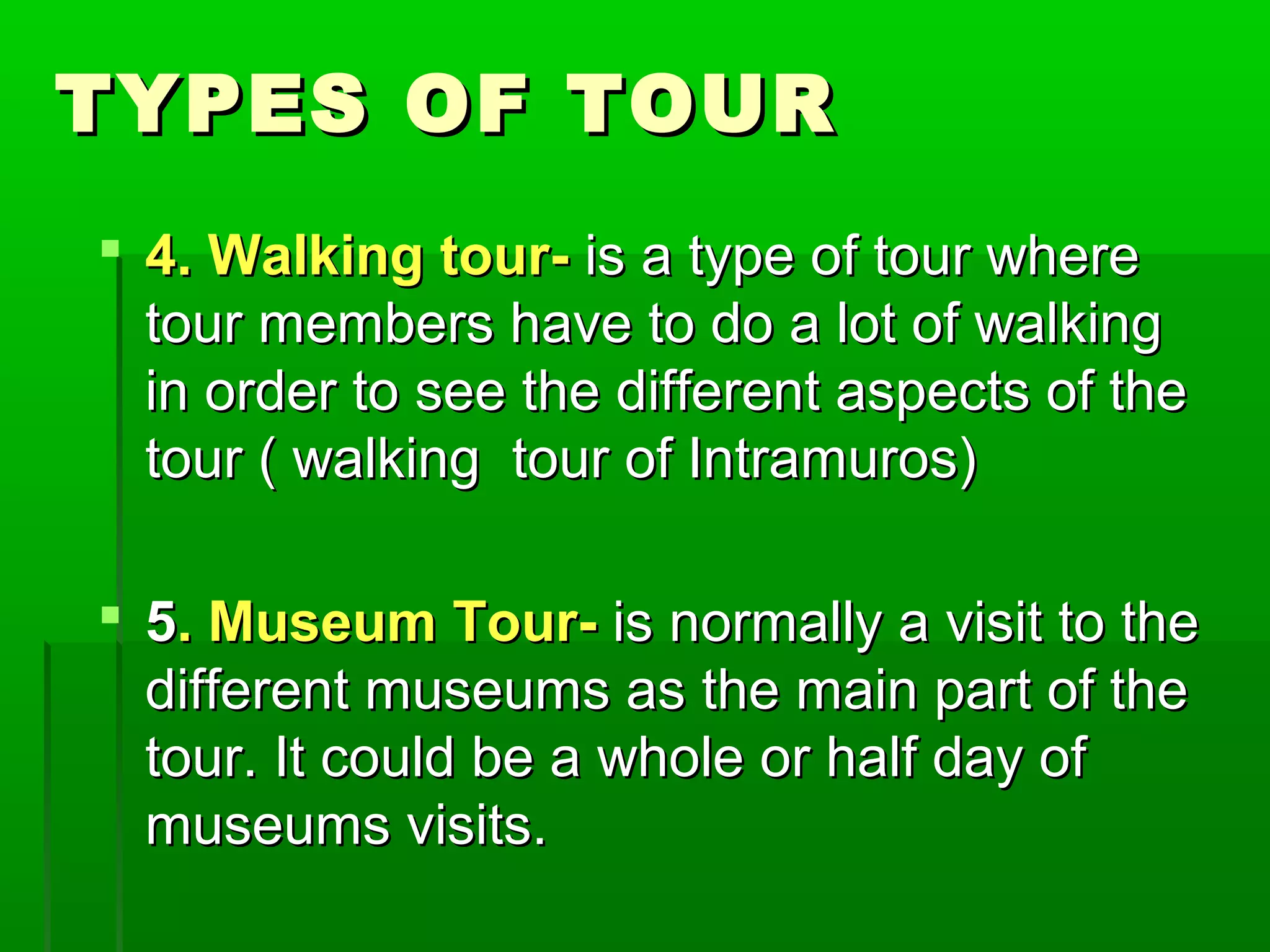 TTYYPPEESS OOFF TTOOUURR 
 44.. WWaallkkiinngg ttoouurr-- iiss aa ttyyppee ooff ttoouurr wwhheerree 
ttoouurr mmeemmbbeerrss hhaavvee ttoo ddoo aa lloott ooff wwaallkkiinngg 
iinn oorrddeerr ttoo sseeee tthhee ddiiffffeerreenntt aassppeeccttss ooff tthhee 
ttoouurr (( wwaallkkiinngg ttoouurr ooff IInnttrraammuurrooss)) 
 55.. MMuusseeuumm TToouurr-- iiss nnoorrmmaallllyy aa vviissiitt ttoo tthhee 
ddiiffffeerreenntt mmuusseeuummss aass tthhee mmaaiinn ppaarrtt ooff tthhee 
ttoouurr.. IItt ccoouulldd bbee aa wwhhoollee oorr hhaallff ddaayy ooff 
mmuusseeuummss vviissiittss.. 
 