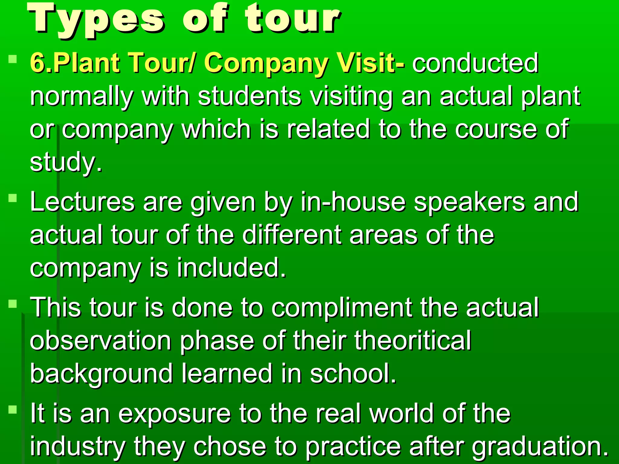 TTyyppeess ooff ttoouurr 
 66..PPllaanntt TToouurr// CCoommppaannyy VViissiitt-- ccoonndduucctteedd 
nnoorrmmaallllyy wwiitthh ssttuuddeennttss vviissiittiinngg aann aaccttuuaall ppllaanntt 
oorr ccoommppaannyy wwhhiicchh iiss rreellaatteedd ttoo tthhee ccoouurrssee ooff 
ssttuuddyy.. 
 LLeeccttuurreess aarree ggiivveenn bbyy iinn--hhoouussee ssppeeaakkeerrss aanndd 
aaccttuuaall ttoouurr ooff tthhee ddiiffffeerreenntt aarreeaass ooff tthhee 
ccoommppaannyy iiss iinncclluuddeedd.. 
 TThhiiss ttoouurr iiss ddoonnee ttoo ccoommpplliimmeenntt tthhee aaccttuuaall 
oobbsseerrvvaattiioonn pphhaassee ooff tthheeiirr tthheeoorriittiiccaall 
bbaacckkggrroouunndd lleeaarrnneedd iinn sscchhooooll.. 
 IItt iiss aann eexxppoossuurree ttoo tthhee rreeaall wwoorrlldd ooff tthhee 
iinndduussttrryy tthheeyy cchhoossee ttoo pprraaccttiiccee aafftteerr ggrraadduuaattiioonn.. 
 