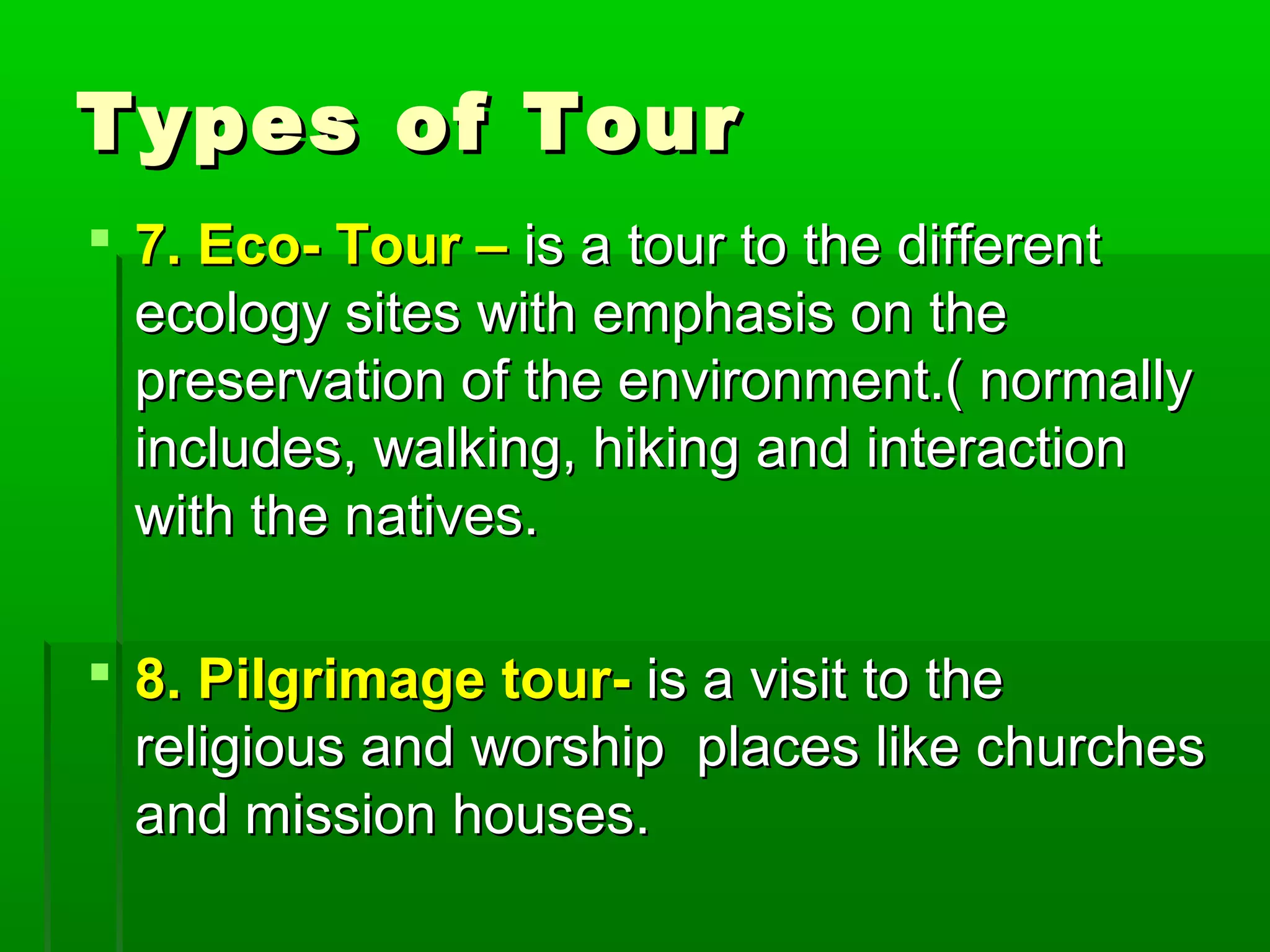 TTyyppeess ooff TToouurr 
 77.. EEccoo-- TToouurr –– iiss aa ttoouurr ttoo tthhee ddiiffffeerreenntt 
eeccoollooggyy ssiitteess wwiitthh eemmpphhaassiiss oonn tthhee 
pprreesseerrvvaattiioonn ooff tthhee eennvviirroonnmmeenntt..(( nnoorrmmaallllyy 
iinncclluuddeess,, wwaallkkiinngg,, hhiikkiinngg aanndd iinntteerraaccttiioonn 
wwiitthh tthhee nnaattiivveess.. 
 88.. PPiillggrriimmaaggee ttoouurr-- iiss aa vviissiitt ttoo tthhee 
rreelliiggiioouuss aanndd wwoorrsshhiipp ppllaacceess lliikkee cchhuurrcchheess 
aanndd mmiissssiioonn hhoouusseess.. 
 