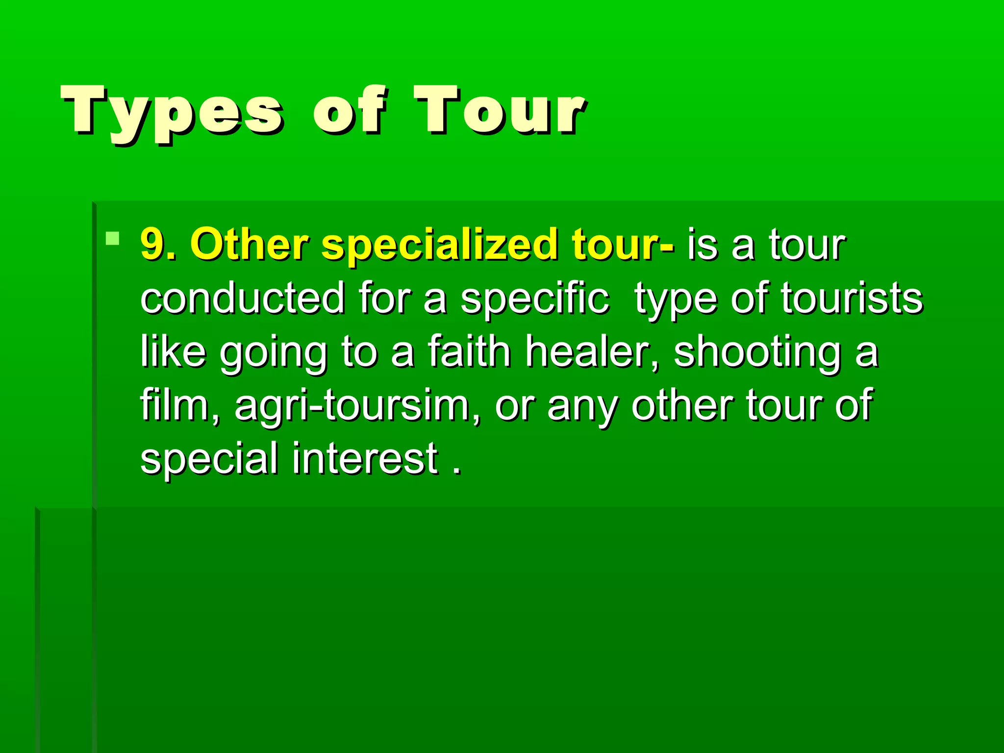 TTyyppeess ooff TToouurr 
 99.. OOtthheerr ssppeecciiaalliizzeedd ttoouurr-- iiss aa ttoouurr 
ccoonndduucctteedd ffoorr aa ssppeecciiffiicc ttyyppee ooff ttoouurriissttss 
lliikkee ggooiinngg ttoo aa ffaaiitthh hheeaalleerr,, sshhoooottiinngg aa 
ffiillmm,, aaggrrii--ttoouurrssiimm,, oorr aannyy ootthheerr ttoouurr ooff 
ssppeecciiaall iinntteerreesstt .. 
 