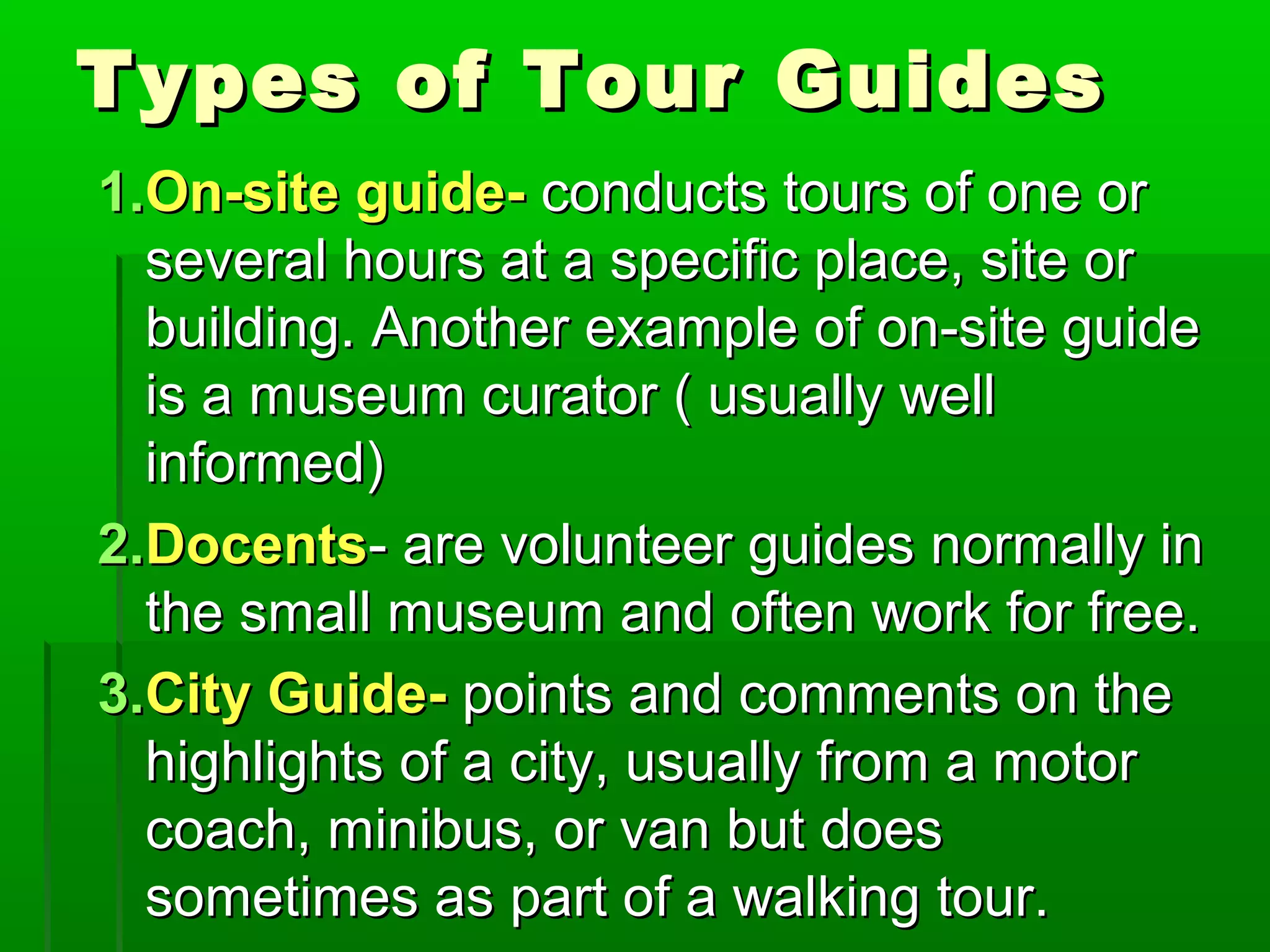 TTyyppeess ooff TToouurr GGuuiiddeess 
11..OOnn--ssiittee gguuiiddee-- ccoonndduuccttss ttoouurrss ooff oonnee oorr 
sseevveerraall hhoouurrss aatt aa ssppeecciiffiicc ppllaaccee,, ssiittee oorr 
bbuuiillddiinngg.. AAnnootthheerr eexxaammppllee ooff oonn--ssiittee gguuiiddee 
iiss aa mmuusseeuumm ccuurraattoorr (( uussuuaallllyy wweellll 
iinnffoorrmmeedd)) 
22..DDoocceennttss-- aarree vvoolluunntteeeerr gguuiiddeess nnoorrmmaallllyy iinn 
tthhee ssmmaallll mmuusseeuumm aanndd oofftteenn wwoorrkk ffoorr ffrreeee.. 
33..CCiittyy GGuuiiddee-- ppooiinnttss aanndd ccoommmmeennttss oonn tthhee 
hhiigghhlliigghhttss ooff aa cciittyy,, uussuuaallllyy ffrroomm aa mmoottoorr 
ccooaacchh,, mmiinniibbuuss,, oorr vvaann bbuutt ddooeess 
ssoommeettiimmeess aass ppaarrtt ooff aa wwaallkkiinngg ttoouurr.. 
 