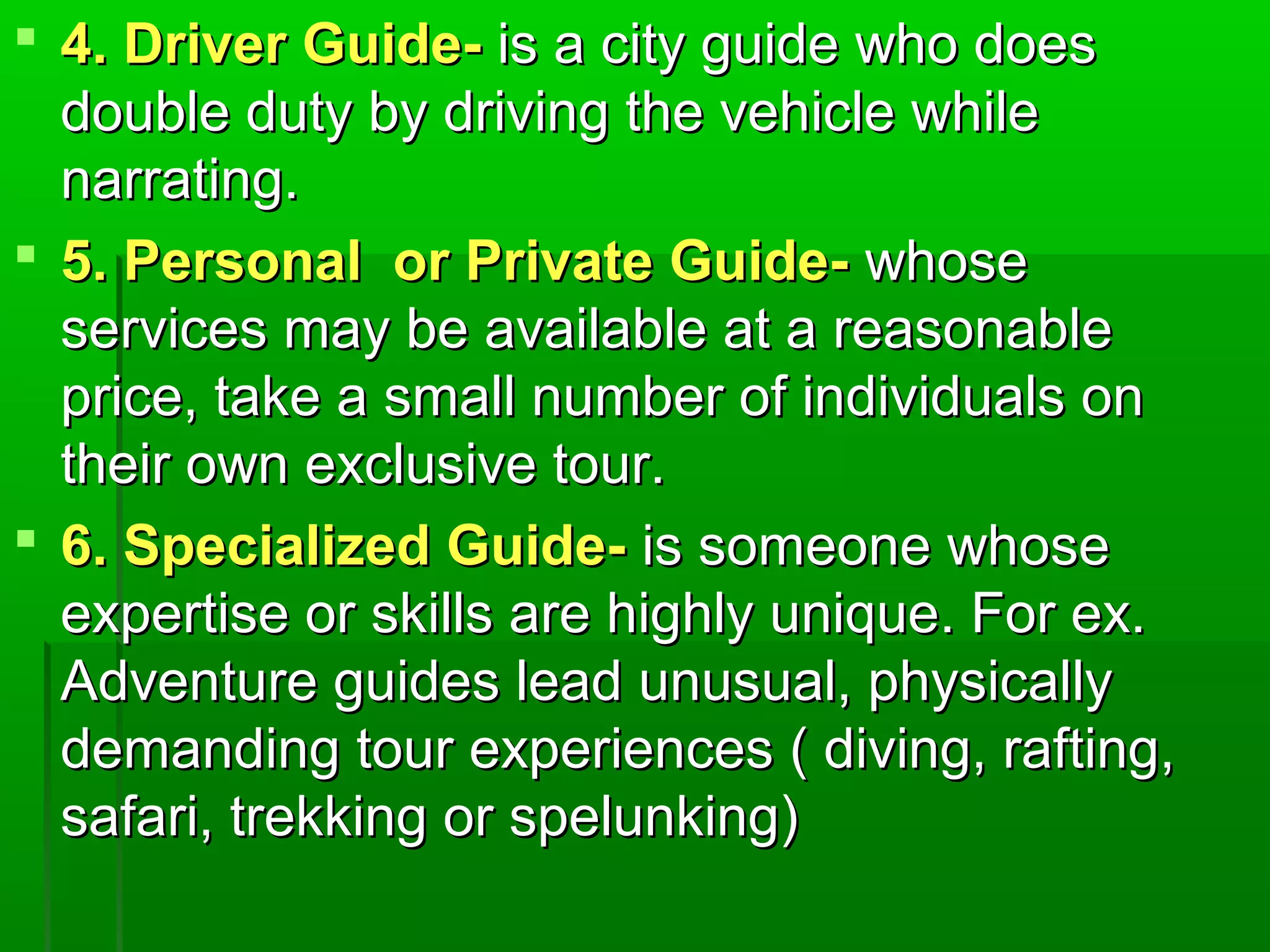  44.. DDrriivveerr GGuuiiddee-- iiss aa cciittyy gguuiiddee wwhhoo ddooeess 
ddoouubbllee dduuttyy bbyy ddrriivviinngg tthhee vveehhiiccllee wwhhiillee 
nnaarrrraattiinngg.. 
 55.. PPeerrssoonnaall oorr PPrriivvaattee GGuuiiddee-- wwhhoossee 
sseerrvviicceess mmaayy bbee aavvaaiillaabbllee aatt aa rreeaassoonnaabbllee 
pprriiccee,, ttaakkee aa ssmmaallll nnuummbbeerr ooff iinnddiivviidduuaallss oonn 
tthheeiirr oowwnn eexxcclluussiivvee ttoouurr.. 
 66.. SSppeecciiaalliizzeedd GGuuiiddee-- iiss ssoommeeoonnee wwhhoossee 
eexxppeerrttiissee oorr sskkiillllss aarree hhiigghhllyy uunniiqquuee.. FFoorr eexx.. 
AAddvveennttuurree gguuiiddeess lleeaadd uunnuussuuaall,, pphhyyssiiccaallllyy 
ddeemmaannddiinngg ttoouurr eexxppeerriieenncceess (( ddiivviinngg,, rraaffttiinngg,, 
ssaaffaarrii,, ttrreekkkkiinngg oorr ssppeelluunnkkiinngg)) 
 