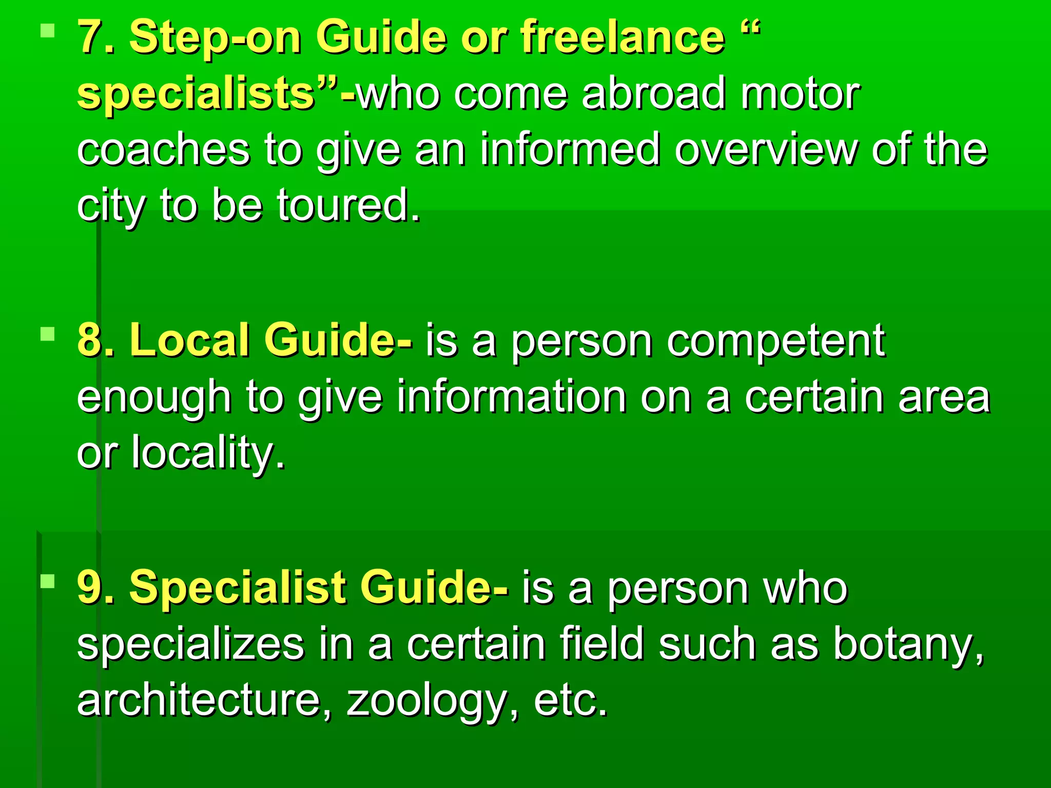  7. SStteepp--oonn GGuuiiddee oorr ffrreeeellaannccee ““ 
ssppeecciiaalliissttss””--wwhhoo ccoommee aabbrrooaadd mmoottoorr 
ccooaacchheess ttoo ggiivvee aann iinnffoorrmmeedd oovveerrvviieeww ooff tthhee 
cciittyy ttoo bbee ttoouurreedd.. 
 88.. LLooccaall GGuuiiddee-- iiss aa ppeerrssoonn ccoommppeetteenntt 
eennoouugghh ttoo ggiivvee iinnffoorrmmaattiioonn oonn aa cceerrttaaiinn aarreeaa 
oorr llooccaalliittyy.. 
 99.. SSppeecciiaalliisstt GGuuiiddee-- iiss aa ppeerrssoonn wwhhoo 
ssppeecciiaalliizzeess iinn aa cceerrttaaiinn ffiieelldd ssuucchh aass bboottaannyy,, 
aarrcchhiitteeccttuurree,, zzoooollooggyy,, eettcc.. 
 