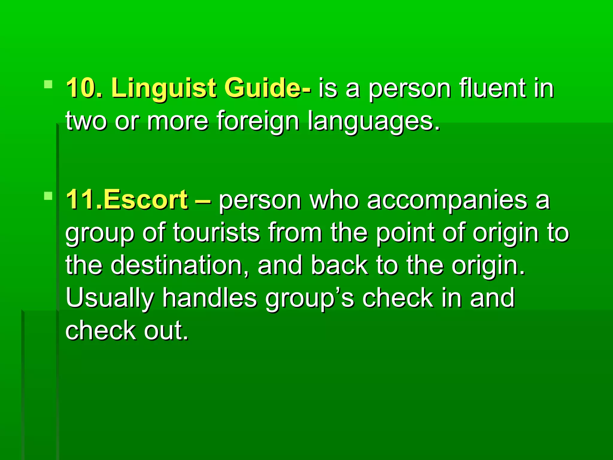  1100.. LLiinngguuiisstt GGuuiiddee-- iiss aa ppeerrssoonn fflluueenntt iinn 
ttwwoo oorr mmoorree ffoorreeiiggnn llaanngguuaaggeess.. 
 1111..EEssccoorrtt –– ppeerrssoonn wwhhoo aaccccoommppaanniieess aa 
ggrroouupp ooff ttoouurriissttss ffrroomm tthhee ppooiinntt ooff oorriiggiinn ttoo 
tthhee ddeessttiinnaattiioonn,, aanndd bbaacckk ttoo tthhee oorriiggiinn.. 
UUssuuaallllyy hhaannddlleess ggrroouupp’’ss cchheecckk iinn aanndd 
cchheecckk oouutt.. 
 