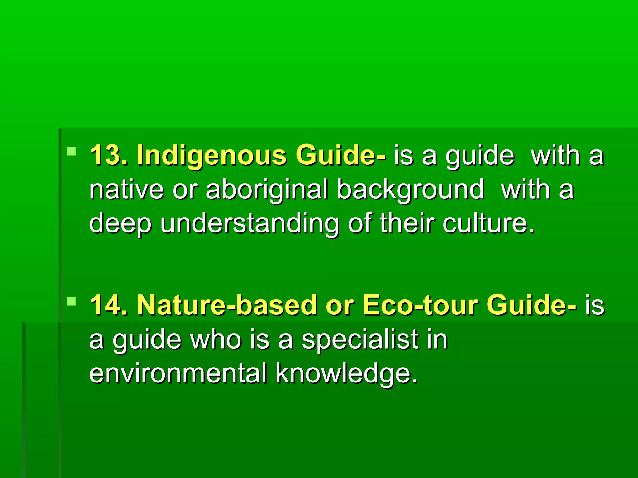  1133.. IInnddiiggeennoouuss GGuuiiddee-- iiss aa gguuiiddee wwiitthh aa 
nnaattiivvee oorr aabboorriiggiinnaall bbaacckkggrroouunndd wwiitthh aa 
ddeeeepp uunnddeerrssttaannddiinngg ooff tthheeiirr ccuullttuurree.. 
 1144.. NNaattuurree--bbaasseedd oorr EEccoo--ttoouurr GGuuiiddee-- iiss 
aa gguuiiddee wwhhoo iiss aa ssppeecciiaalliisstt iinn 
eennvviirroonnmmeennttaall kknnoowwlleeddggee.. 
 