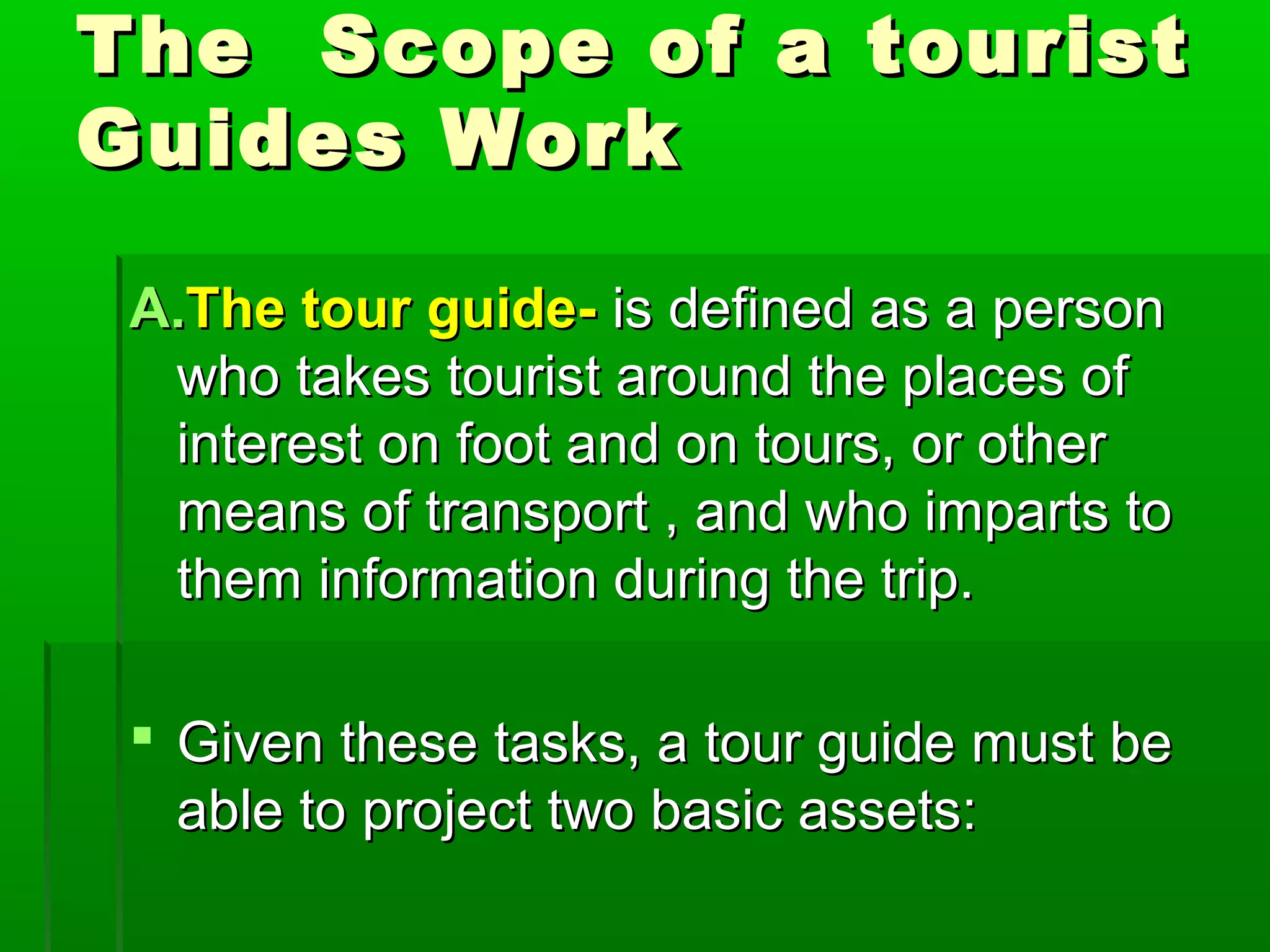 The Scope ooff aa ttoouurriisstt 
GGuuiiddeess WWoorrkk 
AA..TThhee ttoouurr gguuiiddee-- iiss ddeeffiinneedd aass aa ppeerrssoonn 
wwhhoo ttaakkeess ttoouurriisstt aarroouunndd tthhee ppllaacceess ooff 
iinntteerreesstt oonn ffoooott aanndd oonn ttoouurrss,, oorr ootthheerr 
mmeeaannss ooff ttrraannssppoorrtt ,, aanndd wwhhoo iimmppaarrttss ttoo 
tthheemm iinnffoorrmmaattiioonn dduurriinngg tthhee ttrriipp.. 
 GGiivveenn tthheessee ttaasskkss,, aa ttoouurr gguuiiddee mmuusstt bbee 
aabbllee ttoo pprroojjeecctt ttwwoo bbaassiicc aasssseettss:: 
 