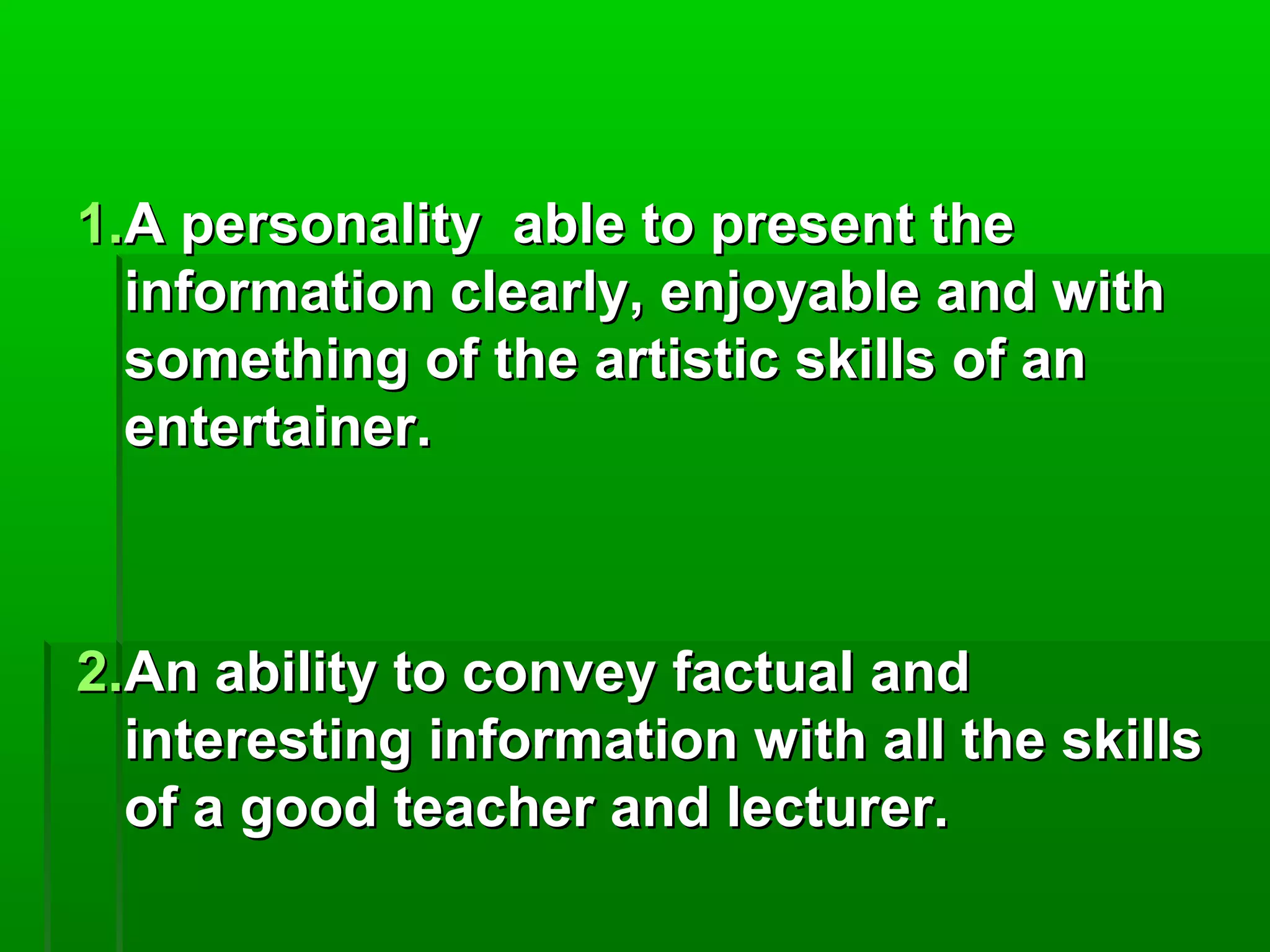 11..AA ppeerrssoonnaalliittyy aabbllee ttoo pprreesseenntt tthhee 
iinnffoorrmmaattiioonn cclleeaarrllyy,, eennjjooyyaabbllee aanndd wwiitthh 
ssoommeetthhiinngg ooff tthhee aarrttiissttiicc sskkiillllss ooff aann 
eenntteerrttaaiinneerr.. 
22..AAnn aabbiilliittyy ttoo ccoonnvveeyy ffaaccttuuaall aanndd 
iinntteerreessttiinngg iinnffoorrmmaattiioonn wwiitthh aallll tthhee sskkiillllss 
ooff aa ggoooodd tteeaacchheerr aanndd lleeccttuurreerr.. 
 
