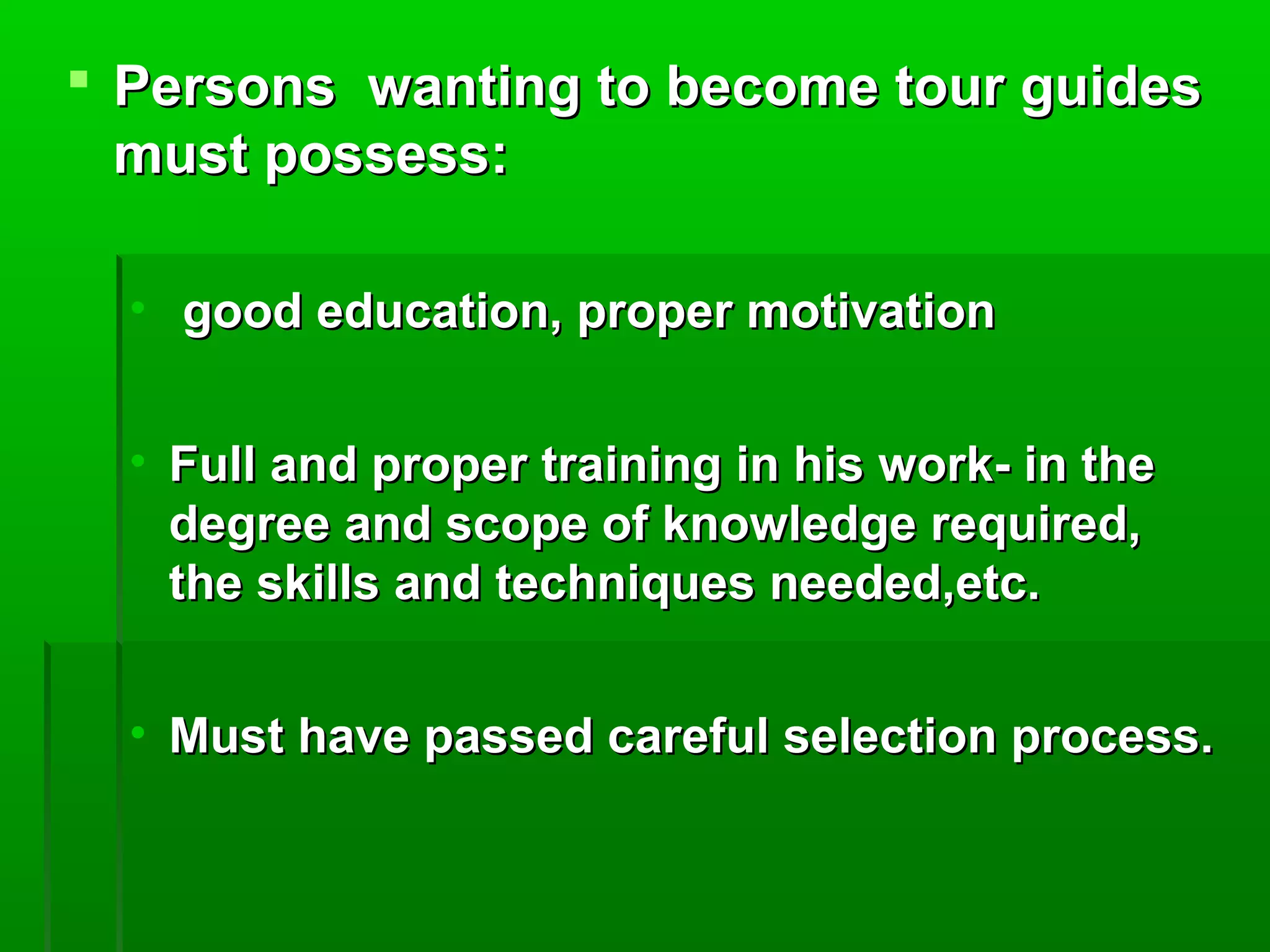  Persons wanting ttoo bbeeccoommee ttoouurr gguuiiddeess 
mmuusstt ppoosssseessss: 
• ggoooodd eedduuccaattiioonn,, pprrooppeerr mmoottiivvaattiioonn 
• FFuullll aanndd pprrooppeerr ttrraaiinniinngg iinn hhiiss wwoorrkk-- iinn tthhee 
ddeeggrreeee aanndd ssccooppee ooff kknnoowwlleeddggee rreeqquuiirreedd,, 
tthhee sskkiillllss aanndd tteecchhnniiqquueess nneeeeddeedd,,eettcc.. 
• MMuusstt hhaavvee ppaasssseedd ccaarreeffuull sseelleeccttiioonn pprroocceessss.. 
 