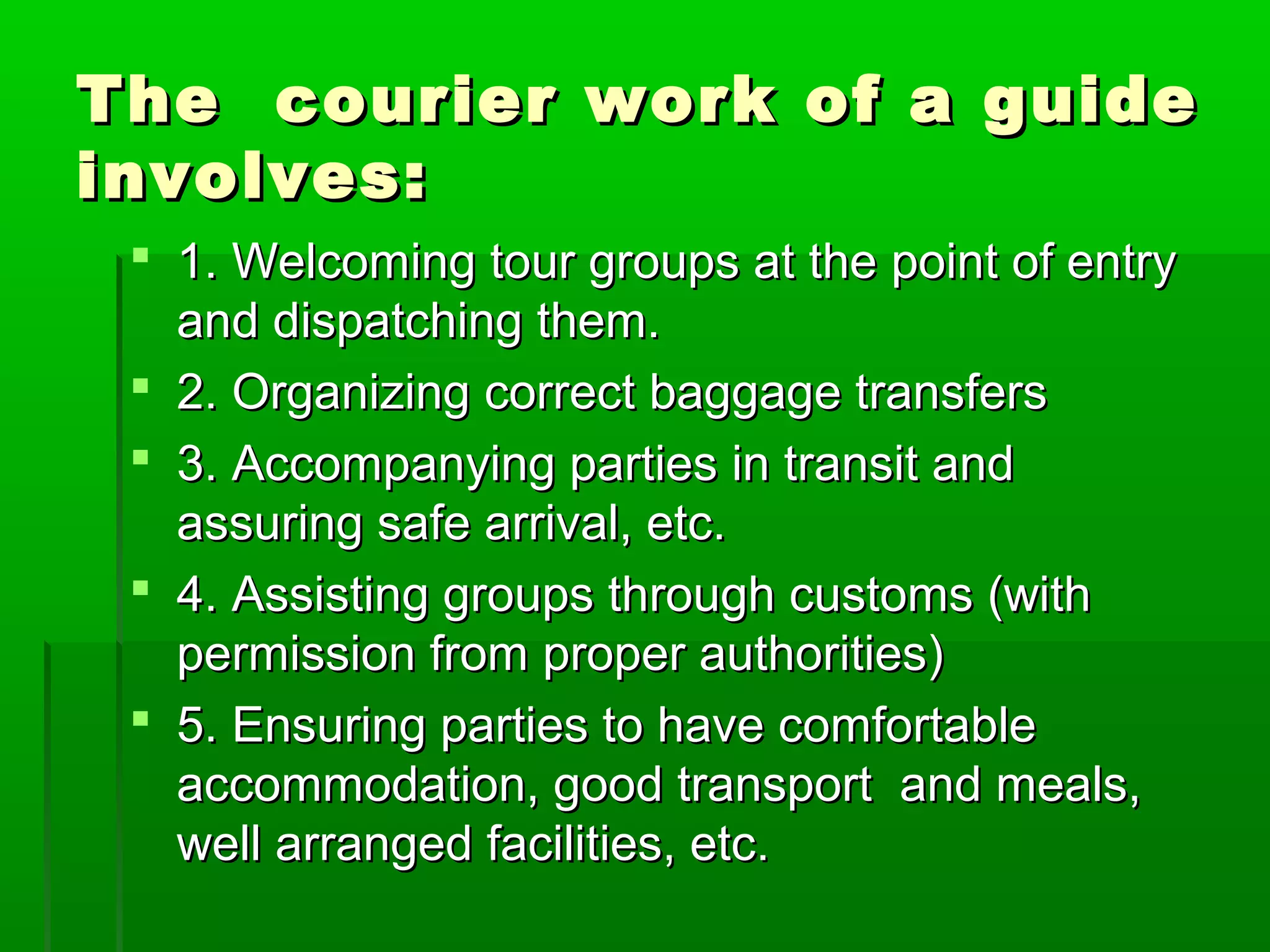 The courier wwoorrkk ooff aa gguuiiddee 
iinnvvoollvveess:: 
 11.. WWeellccoommiinngg ttoouurr ggrroouuppss aatt tthhee ppooiinntt ooff eennttrryy 
aanndd ddiissppaattcchhiinngg tthheemm.. 
 22.. OOrrggaanniizziinngg ccoorrrreecctt bbaaggggaaggee ttrraannssffeerrss 
 33.. AAccccoommppaannyyiinngg ppaarrttiieess iinn ttrraannssiitt aanndd 
aassssuurriinngg ssaaffee aarrrriivvaall,, eettcc.. 
 44.. AAssssiissttiinngg ggrroouuppss tthhrroouugghh ccuussttoommss ((wwiitthh 
ppeerrmmiissssiioonn ffrroomm pprrooppeerr aauutthhoorriittiieess)) 
 55.. EEnnssuurriinngg ppaarrttiieess ttoo hhaavvee ccoommffoorrttaabbllee 
aaccccoommmmooddaattiioonn,, ggoooodd ttrraannssppoorrtt aanndd mmeeaallss,, 
wweellll aarrrraannggeedd ffaacciilliittiieess,, eettcc.. 
 