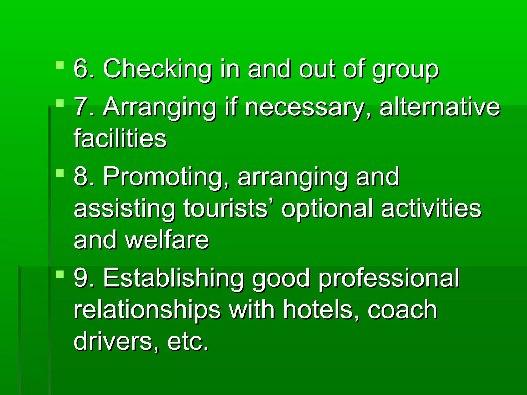  66.. CChheecckkiinngg iinn aanndd oouutt ooff ggrroouupp 
 77.. AArrrraannggiinngg iiff nneecceessssaarryy,, aalltteerrnnaattiivvee 
ffaacciilliittiieess 
 88.. PPrroommoottiinngg,, aarrrraannggiinngg aanndd 
aassssiissttiinngg ttoouurriissttss’’ ooppttiioonnaall aaccttiivviittiieess 
aanndd wweellffaarree 
 99.. EEssttaabblliisshhiinngg ggoooodd pprrooffeessssiioonnaall 
rreellaattiioonnsshhiippss wwiitthh hhootteellss,, ccooaacchh 
ddrriivveerrss,, eettcc.. 
 