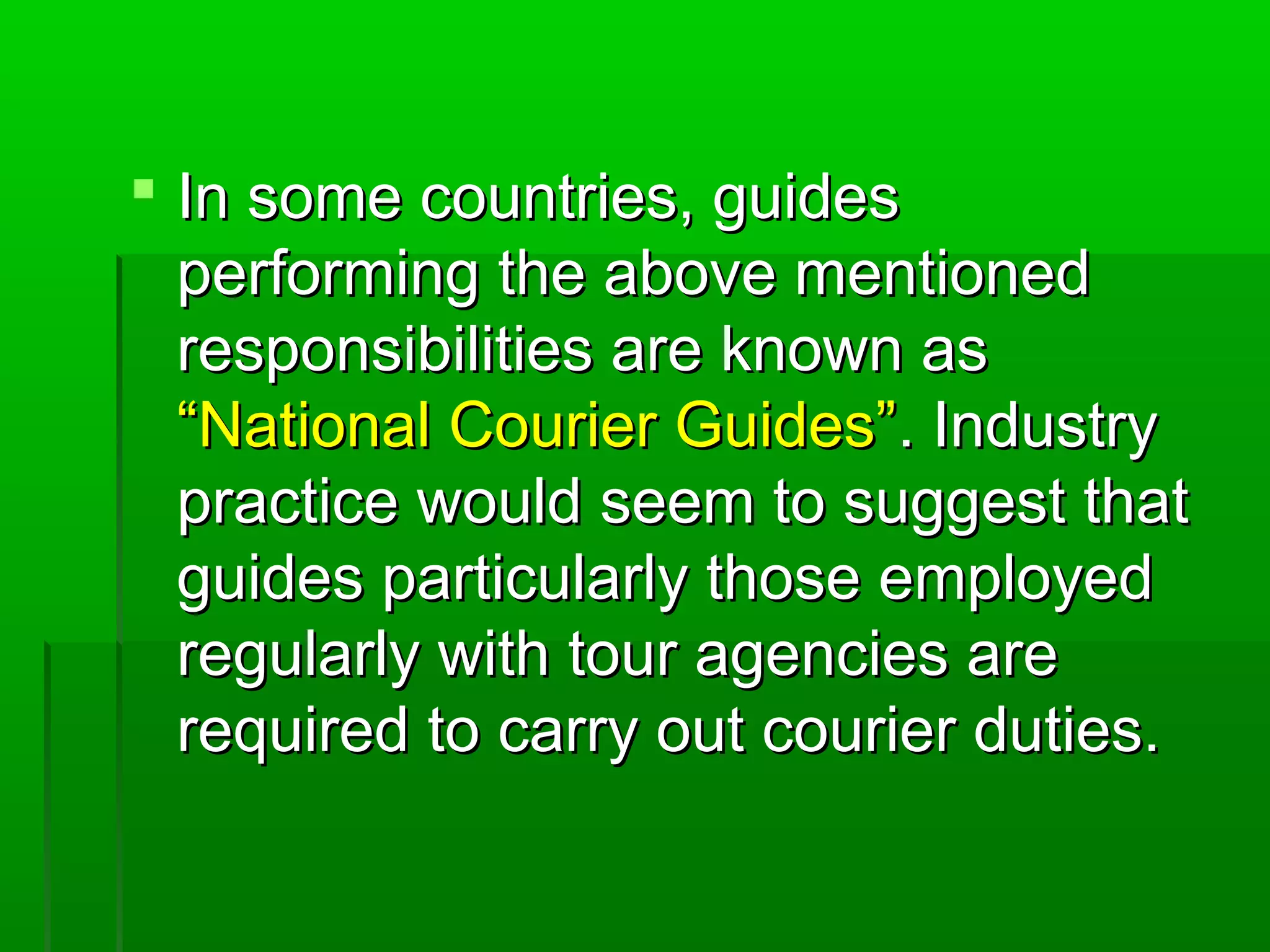  IInn ssoommee ccoouunnttrriieess,, gguuiiddeess 
ppeerrffoorrmmiinngg tthhee aabboovvee mmeennttiioonneedd 
rreessppoonnssiibbiilliittiieess aarree kknnoowwnn aass 
““NNaattiioonnaall CCoouurriieerr GGuuiiddeess””.. IInndduussttrryy 
pprraaccttiiccee wwoouulldd sseeeemm ttoo ssuuggggeesstt tthhaatt 
gguuiiddeess ppaarrttiiccuullaarrllyy tthhoossee eemmppllooyyeedd 
rreegguullaarrllyy wwiitthh ttoouurr aaggeenncciieess aarree 
rreeqquuiirreedd ttoo ccaarrrryy oouutt ccoouurriieerr dduuttiieess.. 
 