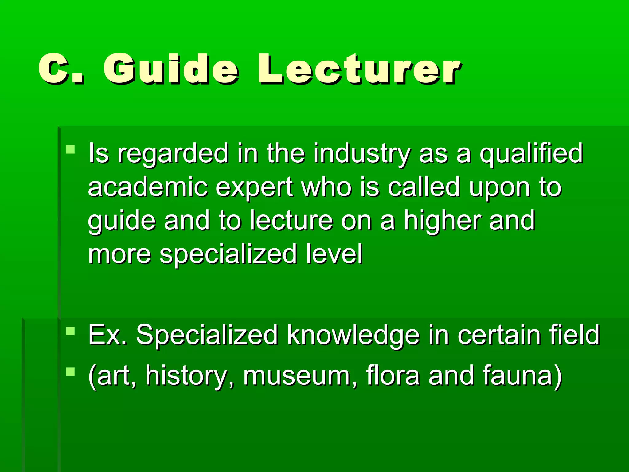 CC.. GGuuiiddee LLeeccttuurreerr 
 IIss rreeggaarrddeedd iinn tthhee iinndduussttrryy aass aa qquuaalliiffiieedd 
aaccaaddeemmiicc eexxppeerrtt wwhhoo iiss ccaalllleedd uuppoonn ttoo 
gguuiiddee aanndd ttoo lleeccttuurree oonn aa hhiigghheerr aanndd 
mmoorree ssppeecciiaalliizzeedd lleevveell 
 EExx.. SSppeecciiaalliizzeedd kknnoowwlleeddggee iinn cceerrttaaiinn ffiieelldd 
 ((aarrtt,, hhiissttoorryy,, mmuusseeuumm,, fflloorraa aanndd ffaauunnaa)) 
 