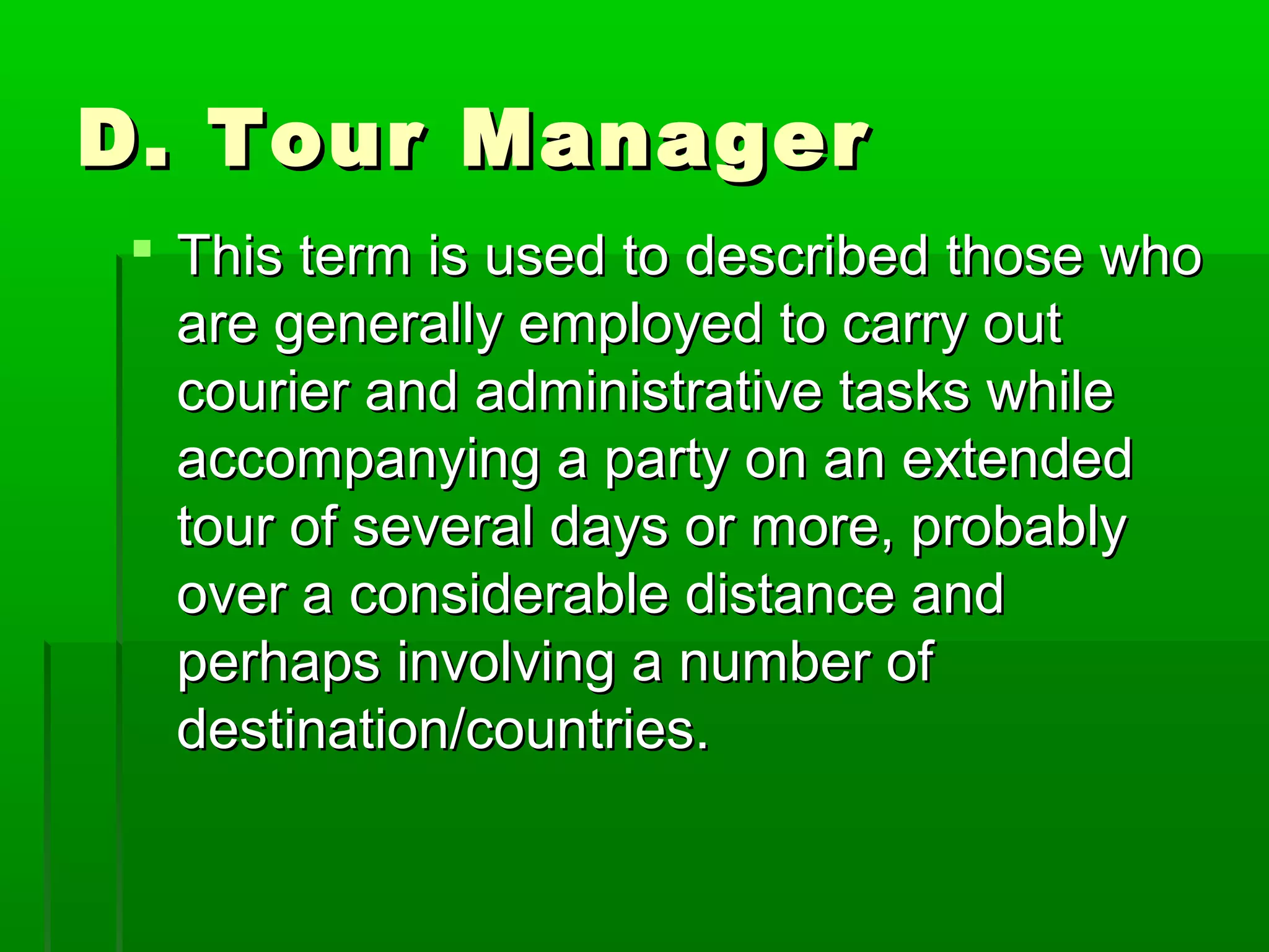 DD.. TToouurr MMaannaaggeerr 
 TThhiiss tteerrmm iiss uusseedd ttoo ddeessccrriibbeedd tthhoossee wwhhoo 
aarree ggeenneerraallllyy eemmppllooyyeedd ttoo ccaarrrryy oouutt 
ccoouurriieerr aanndd aaddmmiinniissttrraattiivvee ttaasskkss wwhhiillee 
aaccccoommppaannyyiinngg aa ppaarrttyy oonn aann eexxtteennddeedd 
ttoouurr ooff sseevveerraall ddaayyss oorr mmoorree,, pprroobbaabbllyy 
oovveerr aa ccoonnssiiddeerraabbllee ddiissttaannccee aanndd 
ppeerrhhaappss iinnvvoollvviinngg aa nnuummbbeerr ooff 
ddeessttiinnaattiioonn//ccoouunnttrriieess.. 
 