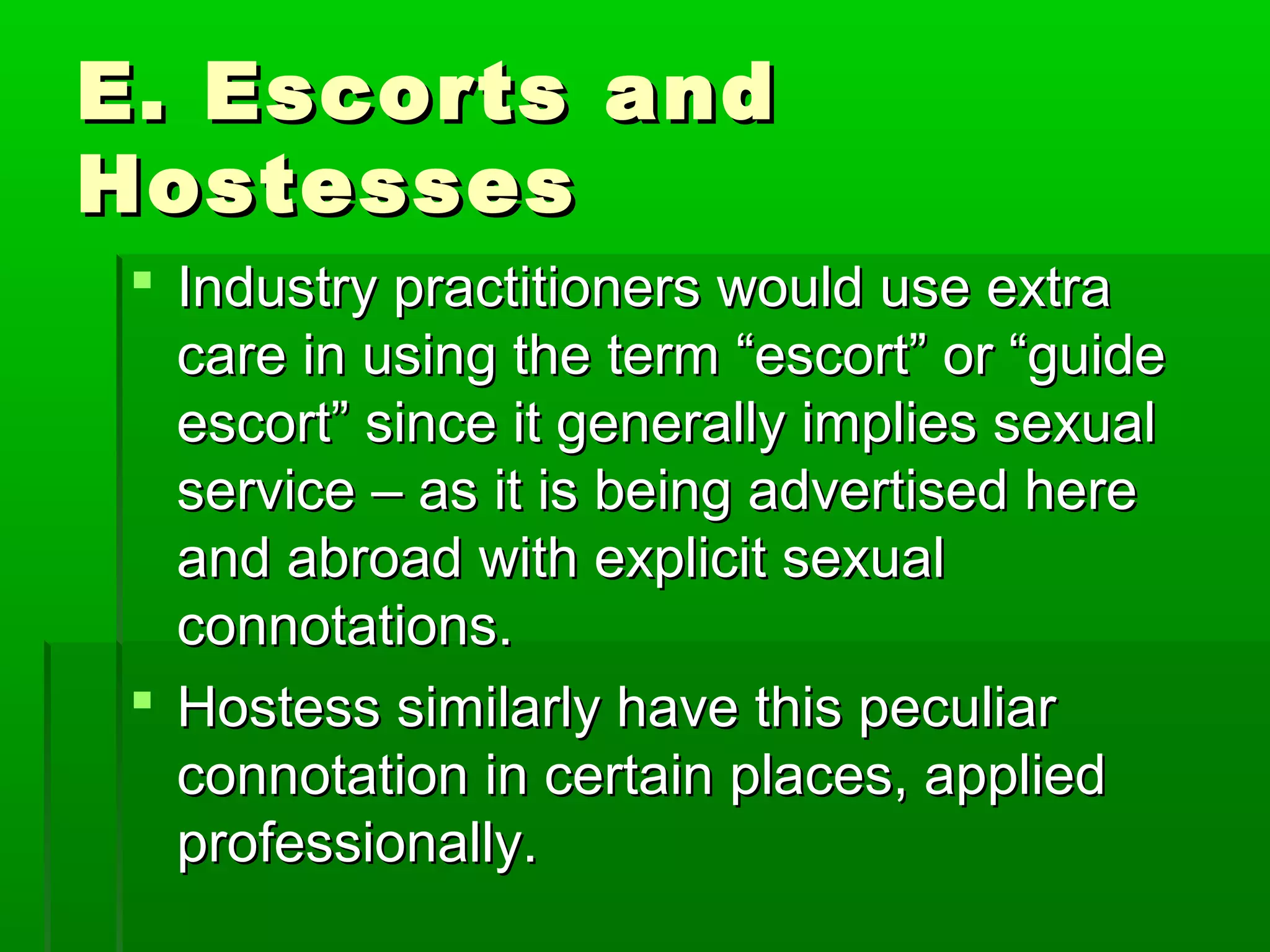 EE.. EEssccoorrttss aanndd 
HHoosstteesssseess 
 IInndduussttrryy pprraaccttiittiioonneerrss wwoouulldd uussee eexxttrraa 
ccaarree iinn uussiinngg tthhee tteerrmm ““eessccoorrtt”” oorr ““gguuiiddee 
eessccoorrtt”” ssiinnccee iitt ggeenneerraallllyy iimmpplliieess sseexxuuaall 
sseerrvviiccee –– aass iitt iiss bbeeiinngg aaddvveerrttiisseedd hheerree 
aanndd aabbrrooaadd wwiitthh eexxpplliicciitt sseexxuuaall 
ccoonnnnoottaattiioonnss.. 
 HHoosstteessss ssiimmiillaarrllyy hhaavvee tthhiiss ppeeccuulliiaarr 
ccoonnnnoottaattiioonn iinn cceerrttaaiinn ppllaacceess,, aapppplliieedd 
pprrooffeessssiioonnaallllyy.. 
 