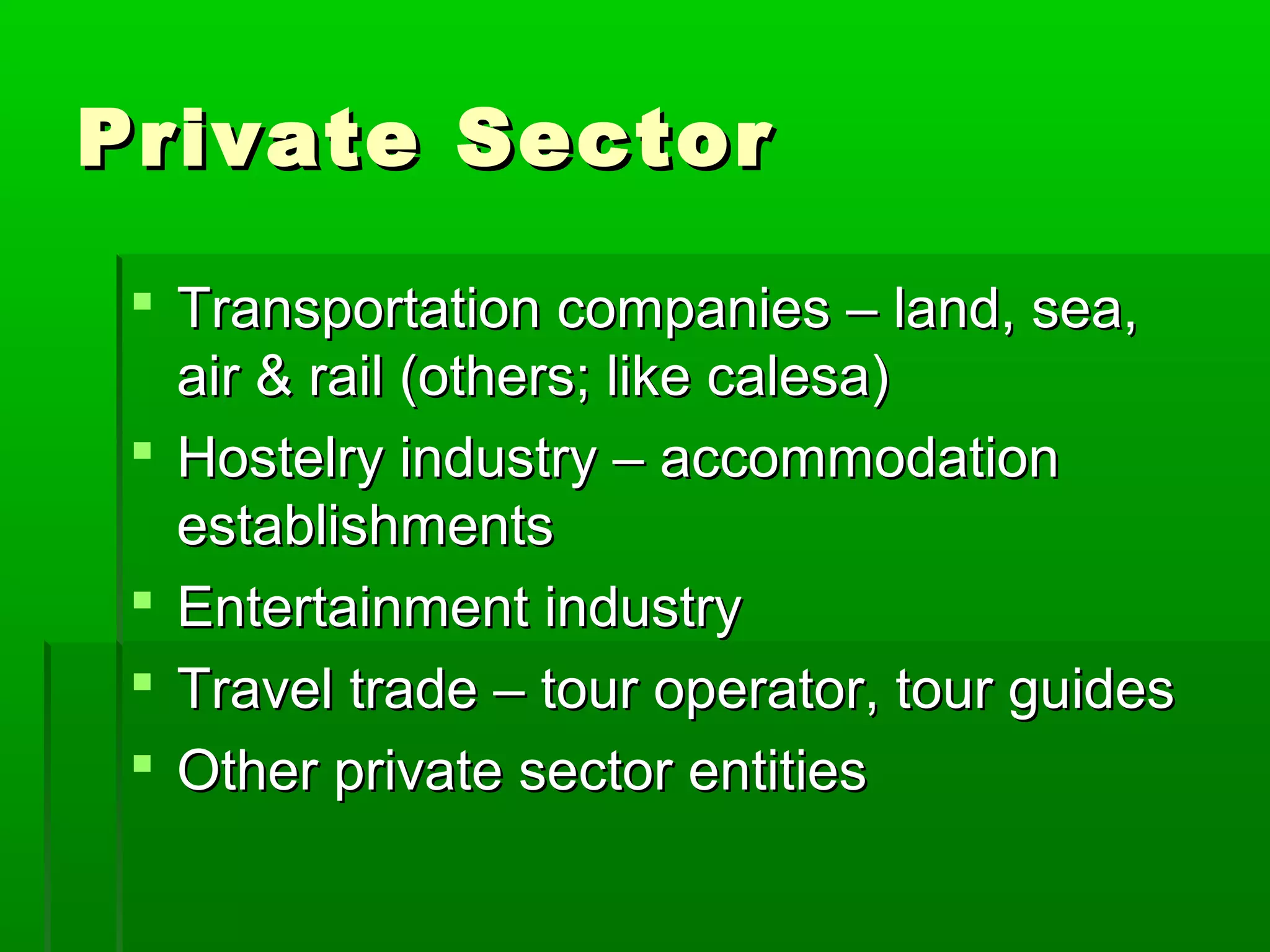 PPrriivvaattee SSeeccttoorr 
 TTrraannssppoorrttaattiioonn ccoommppaanniieess –– llaanndd,, sseeaa,, 
aaiirr && rraaiill ((ootthheerrss;; lliikkee ccaalleessaa)) 
 HHoosstteellrryy iinndduussttrryy –– aaccccoommmmooddaattiioonn 
eessttaabblliisshhmmeennttss 
 EEnntteerrttaaiinnmmeenntt iinndduussttrryy 
 TTrraavveell ttrraaddee –– ttoouurr ooppeerraattoorr,, ttoouurr gguuiiddeess 
 OOtthheerr pprriivvaattee sseeccttoorr eennttiittiieess 
 