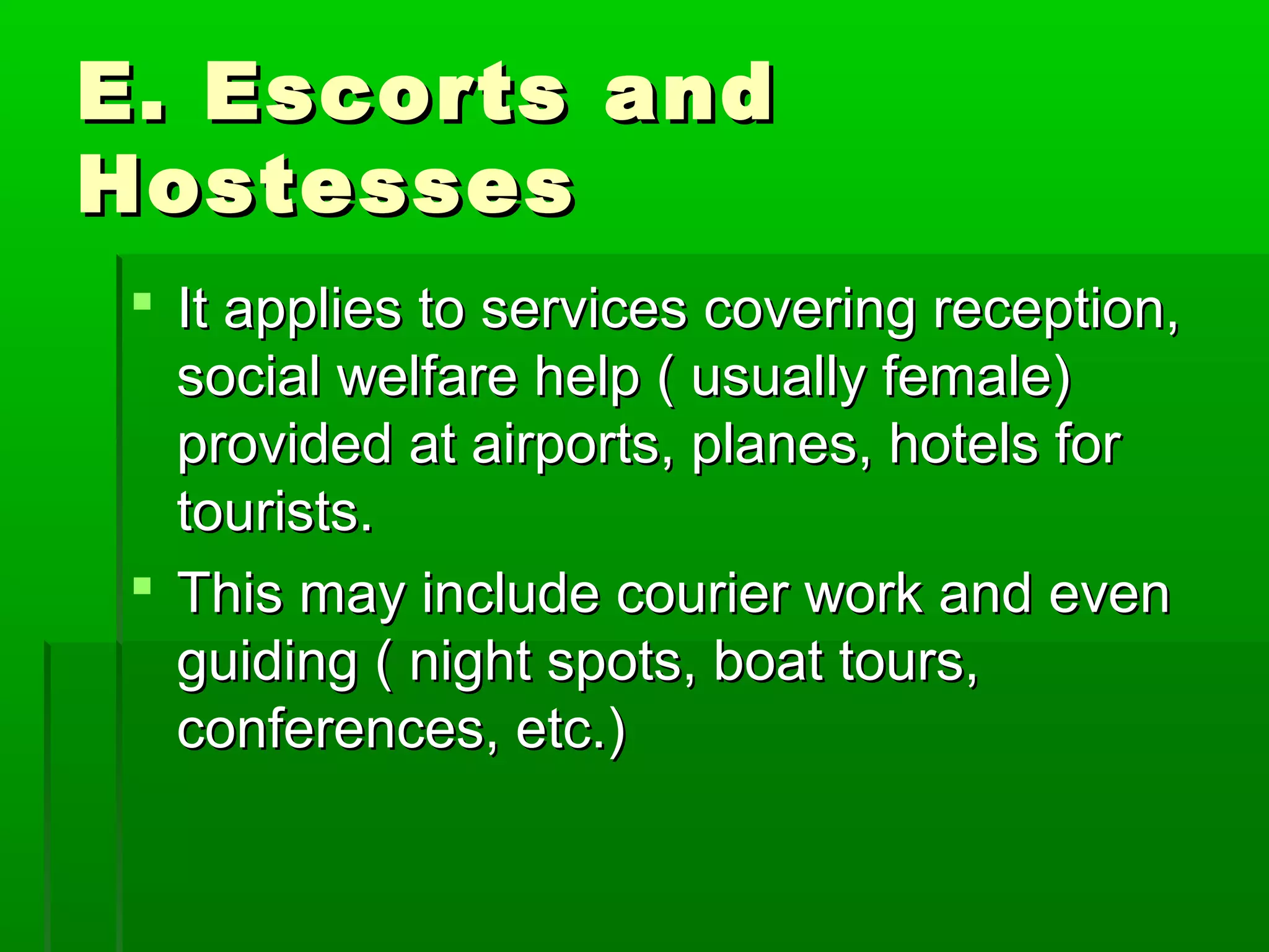EE.. EEssccoorrttss aanndd 
HHoosstteesssseess 
 IItt aapppplliieess ttoo sseerrvviicceess ccoovveerriinngg rreecceeppttiioonn,, 
ssoocciiaall wweellffaarree hheellpp (( uussuuaallllyy ffeemmaallee)) 
pprroovviiddeedd aatt aaiirrppoorrttss,, ppllaanneess,, hhootteellss ffoorr 
ttoouurriissttss.. 
 TThhiiss mmaayy iinncclluuddee ccoouurriieerr wwoorrkk aanndd eevveenn 
gguuiiddiinngg (( nniigghhtt ssppoottss,, bbooaatt ttoouurrss,, 
ccoonnffeerreenncceess,, eettcc..)) 
 