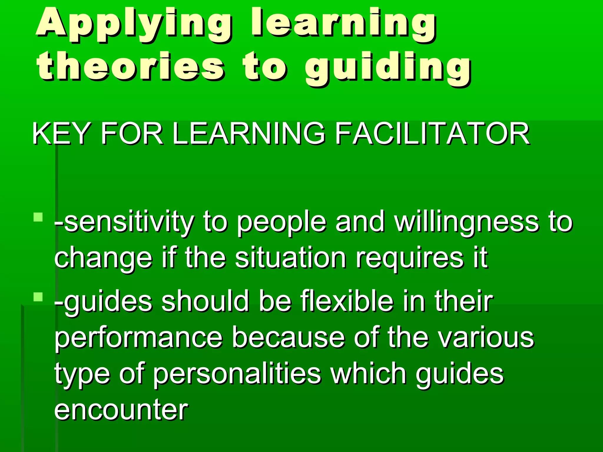 AAppppllyyiinngg lleeaarrnniinngg 
tthheeoorriieess ttoo gguuiiddiinngg 
KKEEYY FFOORR LLEEAARRNNIINNGG FFAACCIILLIITTAATTOORR 
 --sseennssiittiivviittyy ttoo ppeeooppllee aanndd wwiilllliinnggnneessss ttoo 
cchhaannggee iiff tthhee ssiittuuaattiioonn rreeqquuiirreess iitt 
 --gguuiiddeess sshhoouulldd bbee fflleexxiibbllee iinn tthheeiirr 
ppeerrffoorrmmaannccee bbeeccaauussee ooff tthhee vvaarriioouuss 
ttyyppee ooff ppeerrssoonnaalliittiieess wwhhiicchh gguuiiddeess 
eennccoouunntteerr 
 