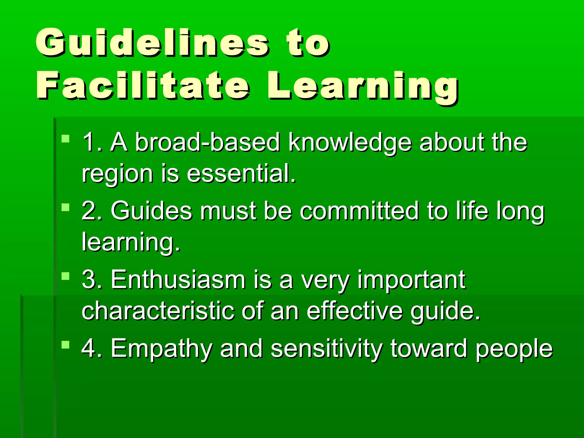 GGuuiiddeelliinneess ttoo 
FFaacciilliittaattee LLeeaarrnniinngg 
 1.. AA bbrrooaadd--bbaasseedd kknnoowwlleeddggee aabboouutt tthhee 
rreeggiioonn iiss eesssseennttiiaall.. 
 2.. GGuuiiddeess mmuusstt bbee ccoommmmiitttteedd ttoo lliiffee lloonngg 
lleeaarrnniinngg.. 
 3.. EEnntthhuussiiaassmm iiss aa vveerryy iimmppoorrttaanntt 
cchhaarraacctteerriissttiicc ooff aann eeffffeeccttiivvee gguuiiddee.. 
 4.. EEmmppaatthhyy aanndd sseennssiittiivviittyy ttoowwaarrdd ppeeooppllee 
 