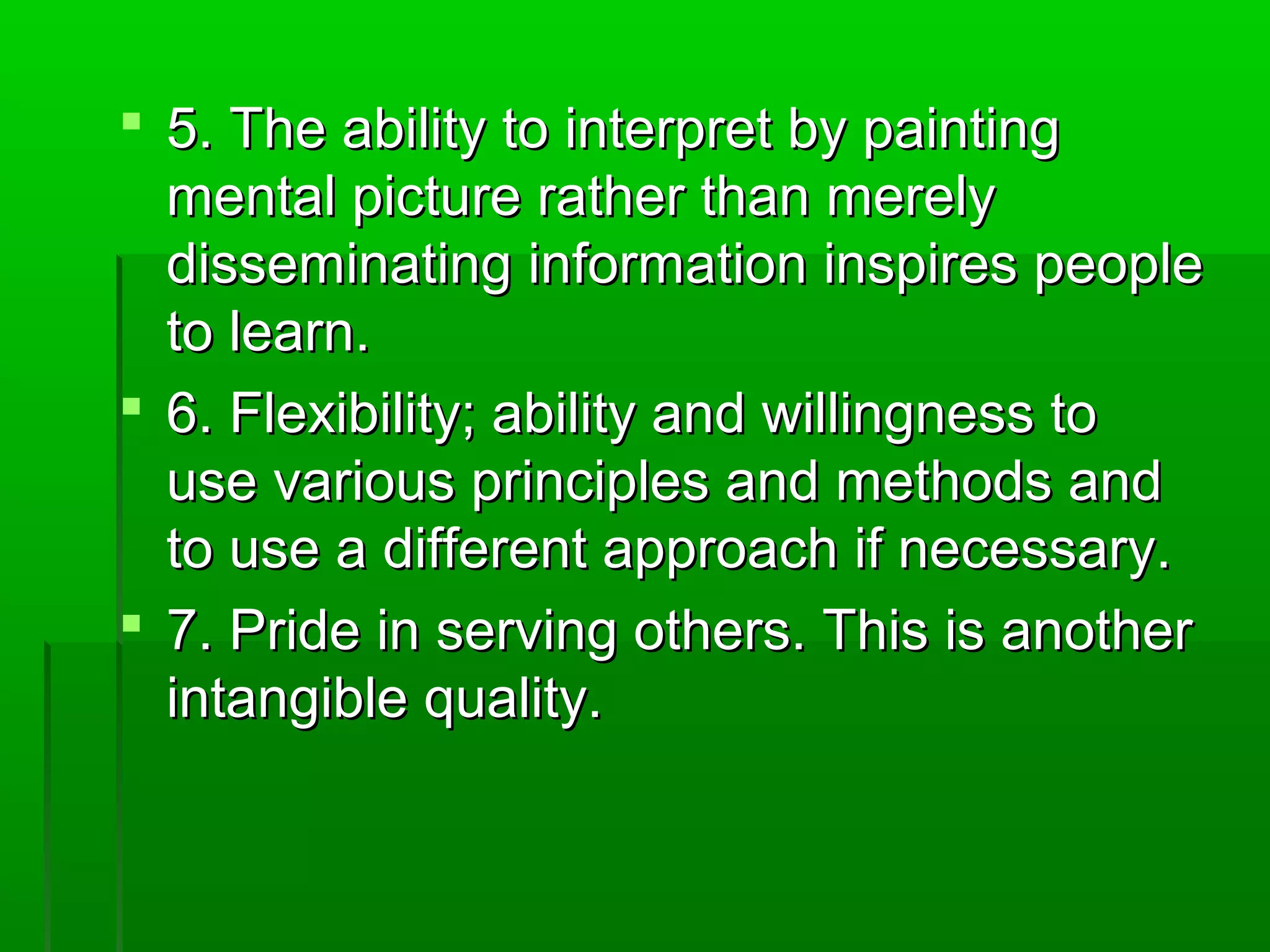  5. The aabbiilliittyy ttoo iinntteerrpprreett bbyy ppaaiinnttiinngg 
mmeennttaall ppiiccttuurree rraatthheerr tthhaann mmeerreellyy 
ddiisssseemmiinnaattiinngg iinnffoorrmmaattiioonn iinnssppiirreess ppeeooppllee 
ttoo lleeaarrnn.. 
 6.. FFlleexxiibbiilliittyy;; aabbiilliittyy aanndd wwiilllliinnggnneessss ttoo 
uussee vvaarriioouuss pprriinncciipplleess aanndd mmeetthhooddss aanndd 
ttoo uussee aa ddiiffffeerreenntt aapppprrooaacchh iiff nneecceessssaarryy.. 
 77.. PPrriiddee iinn sseerrvviinngg ootthheerrss.. TThhiiss iiss aannootthheerr 
iinnttaannggiibbllee qquuaalliittyy.. 
 