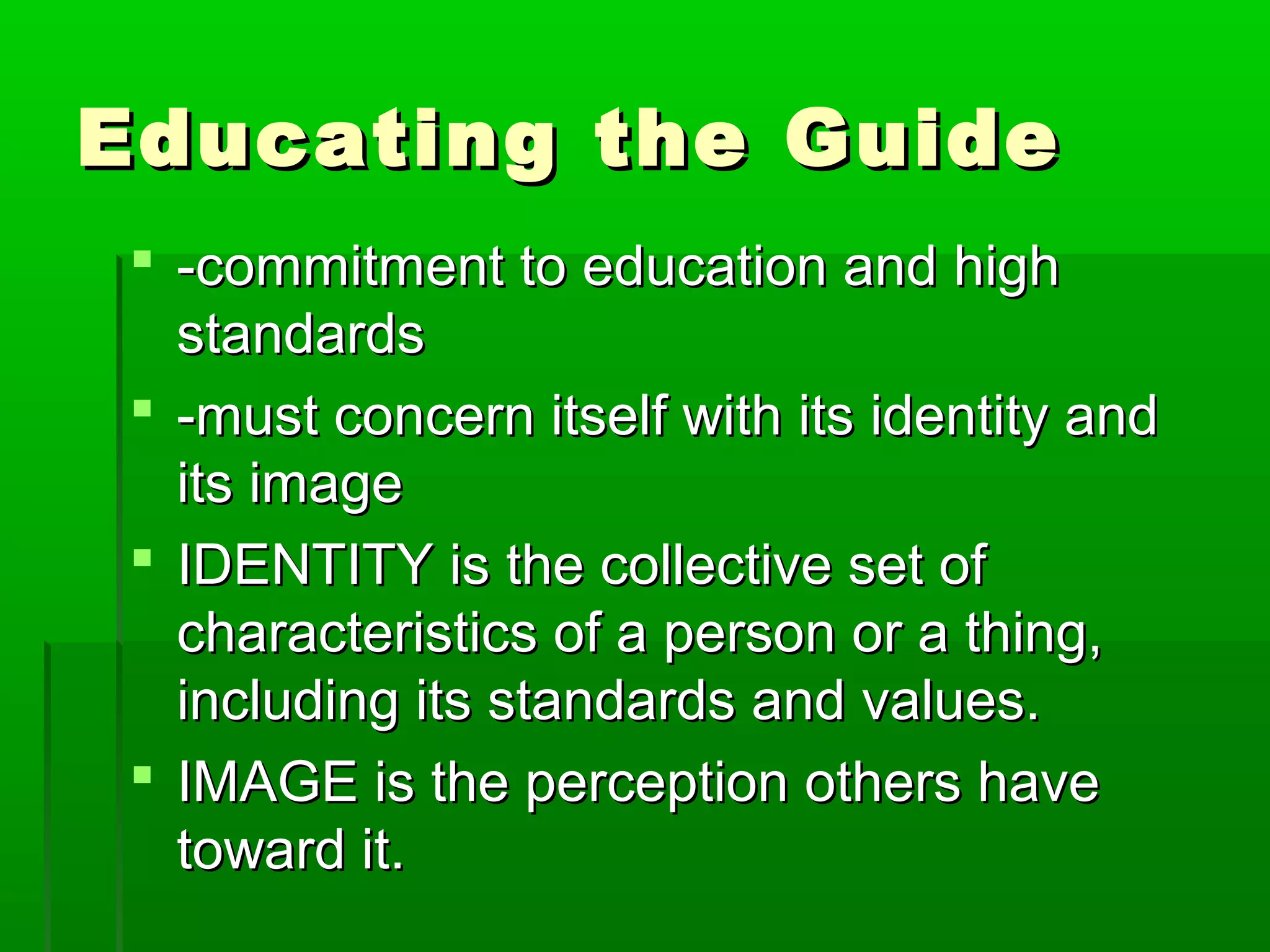 EEdduuccaattiinngg tthhee GGuuiiddee 
 --ccoommmmiittmmeenntt ttoo eedduuccaattiioonn aanndd hhiigghh 
ssttaannddaarrddss 
 --mmuusstt ccoonncceerrnn iittsseellff wwiitthh iittss iiddeennttiittyy aanndd 
iittss iimmaaggee 
 IIDDEENNTTIITTYY iiss tthhee ccoolllleeccttiivvee sseett ooff 
cchhaarraacctteerriissttiiccss ooff aa ppeerrssoonn oorr aa tthhiinngg,, 
iinncclluuddiinngg iittss ssttaannddaarrddss aanndd vvaalluueess.. 
 IIMMAAGGEE iiss tthhee ppeerrcceeppttiioonn ootthheerrss hhaavvee 
ttoowwaarrdd iitt.. 
 