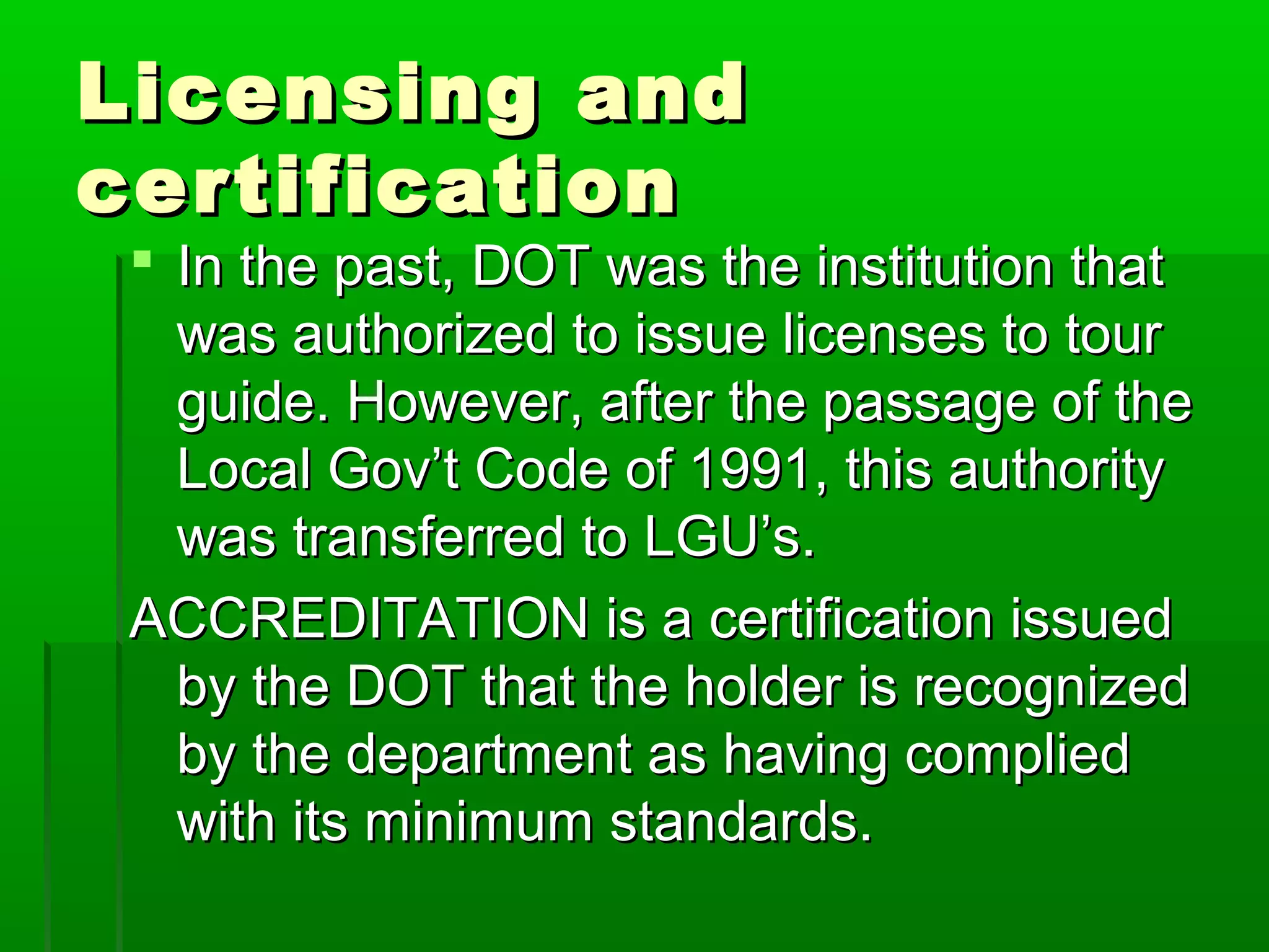 LLiicceennssiinngg aanndd 
cceerrttiiffiiccaattiioonn 
 IInn tthhee ppaasstt,, DDOOTT wwaass tthhee iinnssttiittuuttiioonn tthhaatt 
wwaass aauutthhoorriizzeedd ttoo iissssuuee lliicceennsseess ttoo ttoouurr 
gguuiiddee.. HHoowweevveerr,, aafftteerr tthhee ppaassssaaggee ooff tthhee 
LLooccaall GGoovv’’tt CCooddee ooff 199991,, tthhiiss aauutthhoorriittyy 
wwaass ttrraannssffeerrrreedd ttoo LLGGUU’’ss.. 
AACCCCRREEDDIITTAATTIIOONN iiss aa cceerrttiiffiiccaattiioonn iissssuueedd 
bbyy tthhee DDOOTT tthhaatt tthhee hhoollddeerr iiss rreeccooggnniizzeedd 
bbyy tthhee ddeeppaarrttmmeenntt aass hhaavviinngg ccoommpplliieedd 
wwiitthh iittss mmiinniimmuumm ssttaannddaarrddss.. 
 