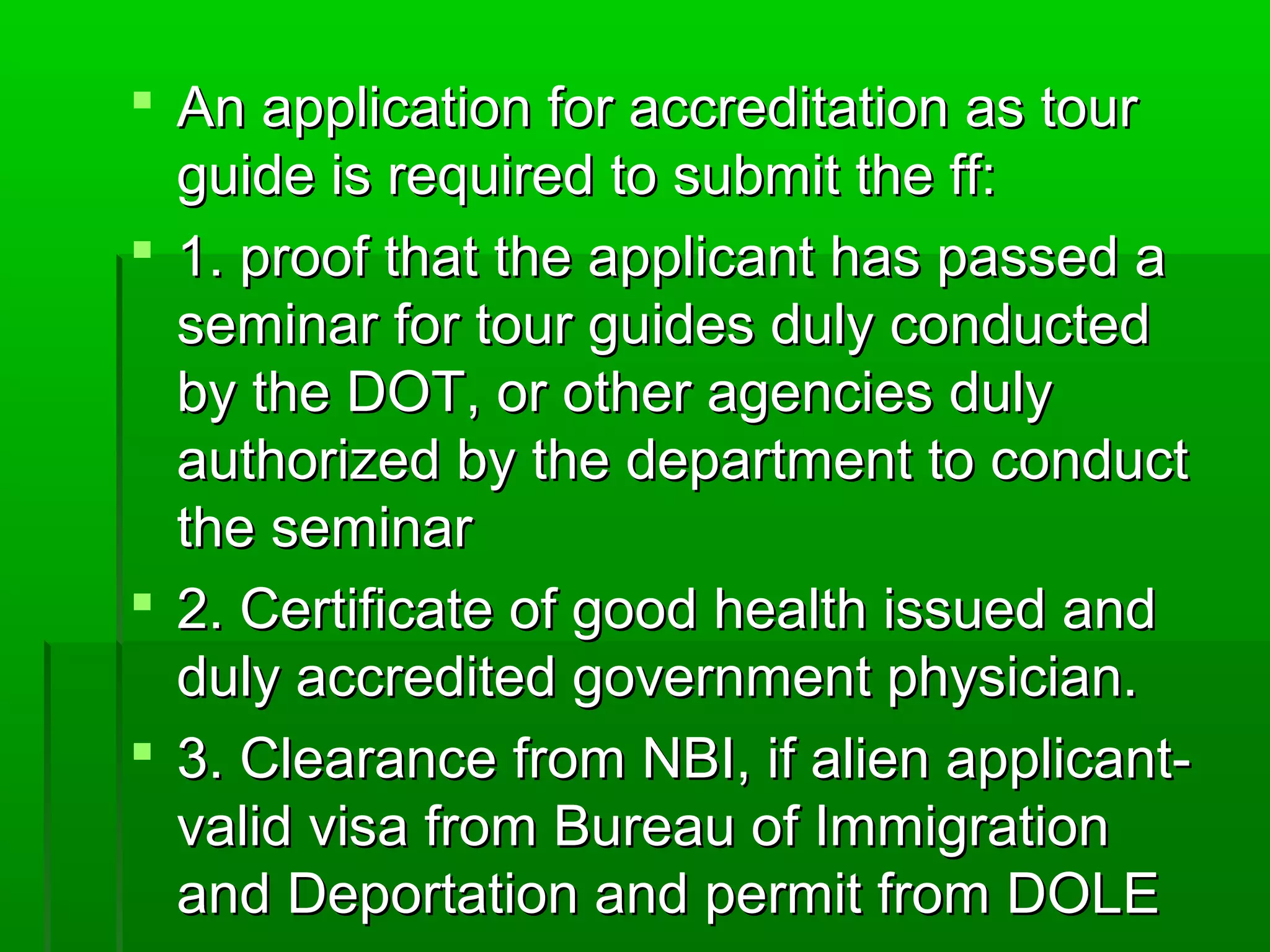  An aapppplliiccaattiioonn ffoorr aaccccrreeddiittaattiioonn aass ttoouurr 
gguuiiddee iiss rreeqquuiirreedd ttoo ssuubbmmiitt tthhee ffff:: 
 1.. pprrooooff tthhaatt tthhee aapppplliiccaanntt hhaass ppaasssseedd aa 
sseemmiinnaarr ffoorr ttoouurr gguuiiddeess dduullyy ccoonndduucctteedd 
bbyy tthhee DDOOTT,, oorr ootthheerr aaggeenncciieess dduullyy 
aauutthhoorriizzeedd bbyy tthhee ddeeppaarrttmmeenntt ttoo ccoonndduucctt 
tthhee sseemmiinnaarr 
 2.. CCeerrttiiffiiccaattee ooff ggoooodd hheeaalltthh iissssuueedd aanndd 
dduullyy aaccccrreeddiitteedd ggoovveerrnnmmeenntt pphhyyssiicciiaann.. 
 3.. CClleeaarraannccee ffrroomm NNBBII,, iiff aalliieenn aapppplliiccaanntt-- 
vvaalliidd vviissaa ffrroomm BBuurreeaauu ooff IImmmmiiggrraattiioonn 
aanndd DDeeppoorrttaattiioonn aanndd ppeerrmmiitt ffrroomm DDOOLLEE 
 