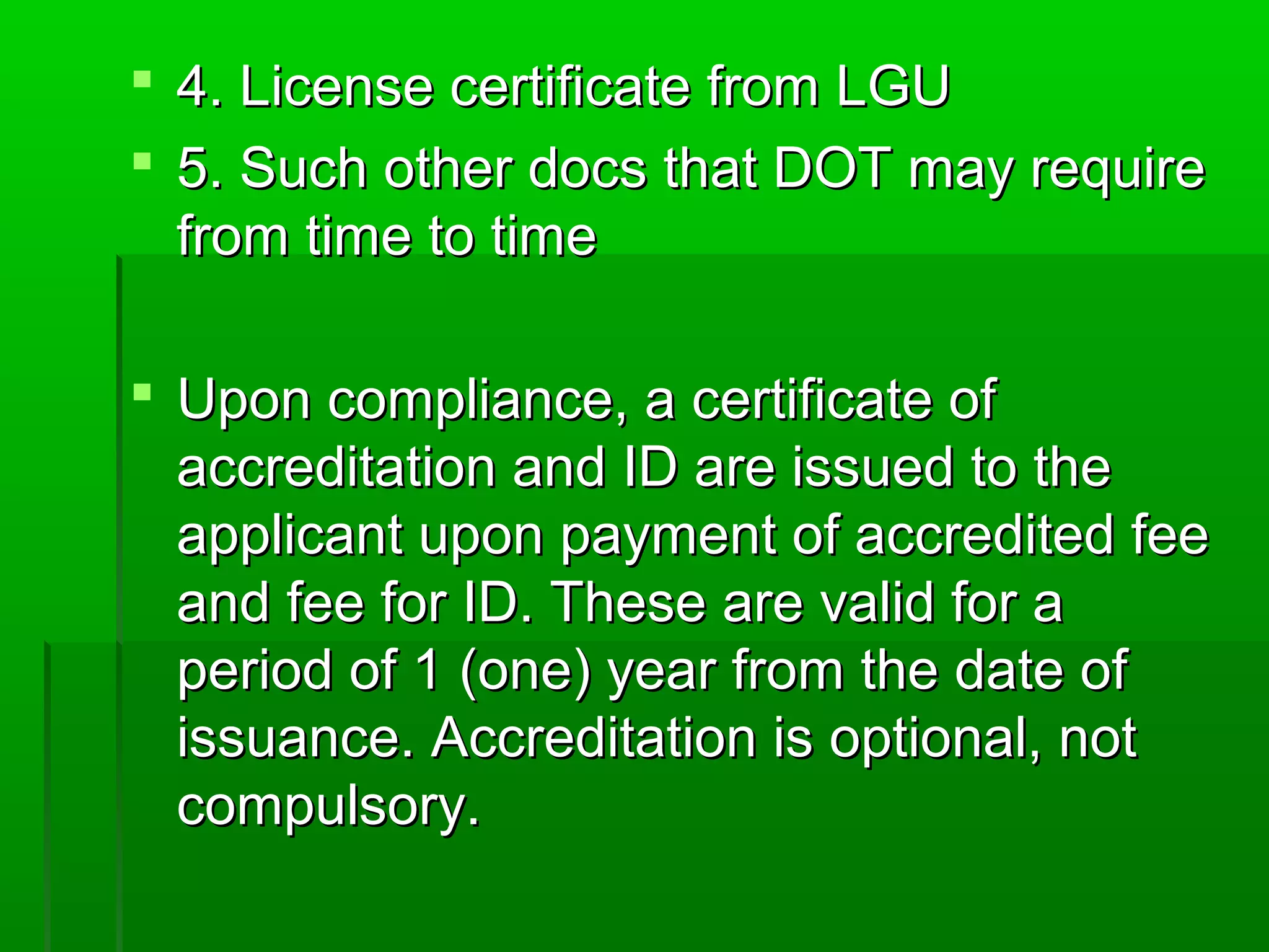  4.. LLiicceennssee cceerrttiiffiiccaattee ffrroomm LLGGUU 
 5.. SSuucchh ootthheerr ddooccss tthhaatt DDOOTT mmaayy rreeqquuiirree 
ffrroomm ttiimmee ttoo ttiimmee 
 UUppoonn ccoommpplliiaannccee,, aa cceerrttiiffiiccaattee ooff 
aaccccrreeddiittaattiioonn aanndd IIDD aarree iissssuueedd ttoo tthhee 
aapppplliiccaanntt uuppoonn ppaayymmeenntt ooff aaccccrreeddiitteedd ffeeee 
aanndd ffeeee ffoorr IIDD.. TThheessee aarree vvaalliidd ffoorr aa 
ppeerriioodd ooff 1 ((oonnee)) yyeeaarr ffrroomm tthhee ddaattee ooff 
iissssuuaannccee.. AAccccrreeddiittaattiioonn iiss ooppttiioonnaall,, nnoott 
ccoommppuullssoorryy.. 
 