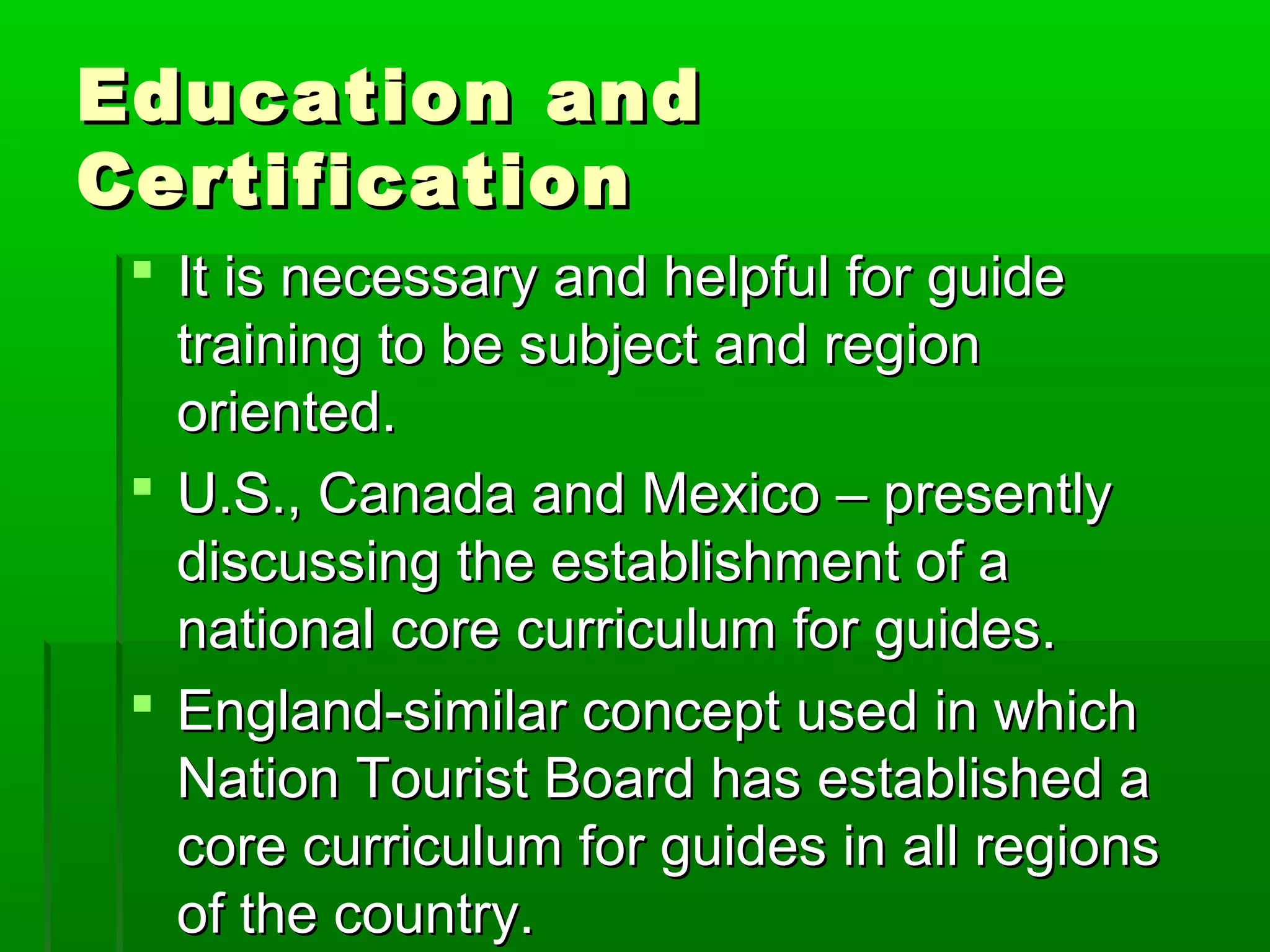 EEdduuccaattiioonn aanndd 
CCeerrttiiffiiccaattiioonn 
 IItt iiss nneecceessssaarryy aanndd hheellppffuull ffoorr gguuiiddee 
ttrraaiinniinngg ttoo bbee ssuubbjjeecctt aanndd rreeggiioonn 
oorriieenntteedd.. 
 UU..SS..,, CCaannaaddaa aanndd MMeexxiiccoo –– pprreesseennttllyy 
ddiissccuussssiinngg tthhee eessttaabblliisshhmmeenntt ooff aa 
nnaattiioonnaall ccoorree ccuurrrriiccuulluumm ffoorr gguuiiddeess.. 
 EEnnggllaanndd--ssiimmiillaarr ccoonncceepptt uusseedd iinn wwhhiicchh 
NNaattiioonn TToouurriisstt BBooaarrdd hhaass eessttaabblliisshheedd aa 
ccoorree ccuurrrriiccuulluumm ffoorr gguuiiddeess iinn aallll rreeggiioonnss 
ooff tthhee ccoouunnttrryy.. 
 