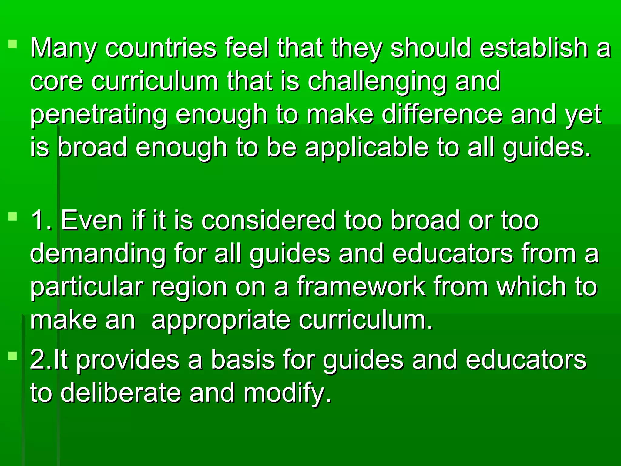  Many countries ffeeeell tthhaatt tthheeyy sshhoouulldd eessttaabblliisshh aa 
ccoorree ccuurrrriiccuulluumm tthhaatt iiss cchhaalllleennggiinngg aanndd 
ppeenneettrraattiinngg eennoouugghh ttoo mmaakkee ddiiffffeerreennccee aanndd yyeett 
iiss bbrrooaadd eennoouugghh ttoo bbee aapppplliiccaabbllee ttoo aallll gguuiiddeess.. 
 1.. EEvveenn iiff iitt iiss ccoonnssiiddeerreedd ttoooo bbrrooaadd oorr ttoooo 
ddeemmaannddiinngg ffoorr aallll gguuiiddeess aanndd eedduuccaattoorrss ffrroomm aa 
ppaarrttiiccuullaarr rreeggiioonn oonn aa ffrraammeewwoorrkk ffrroomm wwhhiicchh ttoo 
mmaakkee aann aapppprroopprriiaattee ccuurrrriiccuulluumm.. 
 2..IItt pprroovviiddeess aa bbaassiiss ffoorr gguuiiddeess aanndd eedduuccaattoorrss 
ttoo ddeelliibbeerraattee aanndd mmooddiiffyy.. 
 