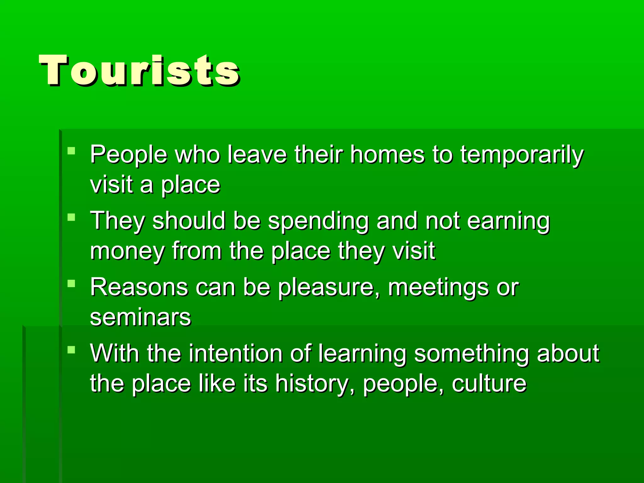 TToouurriissttss 
 PPeeooppllee wwhhoo lleeaavvee tthheeiirr hhoommeess ttoo tteemmppoorraarriillyy 
vviissiitt aa ppllaaccee 
 TThheeyy sshhoouulldd bbee ssppeennddiinngg aanndd nnoott eeaarrnniinngg 
mmoonneeyy ffrroomm tthhee ppllaaccee tthheeyy vviissiitt 
 RReeaassoonnss ccaann bbee pplleeaassuurree,, mmeeeettiinnggss oorr 
sseemmiinnaarrss 
 WWiitthh tthhee iinntteennttiioonn ooff lleeaarrnniinngg ssoommeetthhiinngg aabboouutt 
tthhee ppllaaccee lliikkee iittss hhiissttoorryy,, ppeeooppllee,, ccuullttuurree 
 