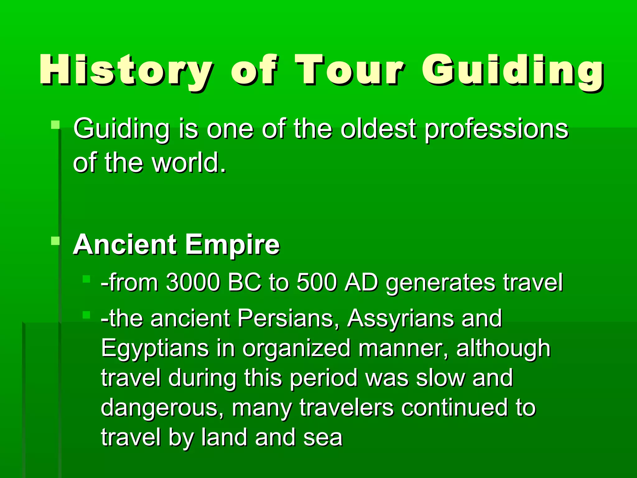History ooff TToouurr GGuuiiddiinngg 
 GGuuiiddiinngg iiss oonnee ooff tthhee oollddeesstt pprrooffeessssiioonnss 
ooff tthhee wwoorrlldd.. 
 AAnncciieenntt EEmmppiirree 
 --ffrroomm 3000000 BBCC ttoo 50000 AADD ggeenneerraatteess ttrraavveell 
 --tthhee aanncciieenntt PPeerrssiiaannss,, AAssssyyrriiaannss aanndd 
EEggyyppttiiaannss iinn oorrggaanniizzeedd mmaannnneerr,, aalltthhoouugghh 
ttrraavveell dduurriinngg tthhiiss ppeerriioodd wwaass ssllooww aanndd 
ddaannggeerroouuss,, mmaannyy ttrraavveelleerrss ccoonnttiinnuueedd ttoo 
ttrraavveell bbyy llaanndd aanndd sseeaa 
 